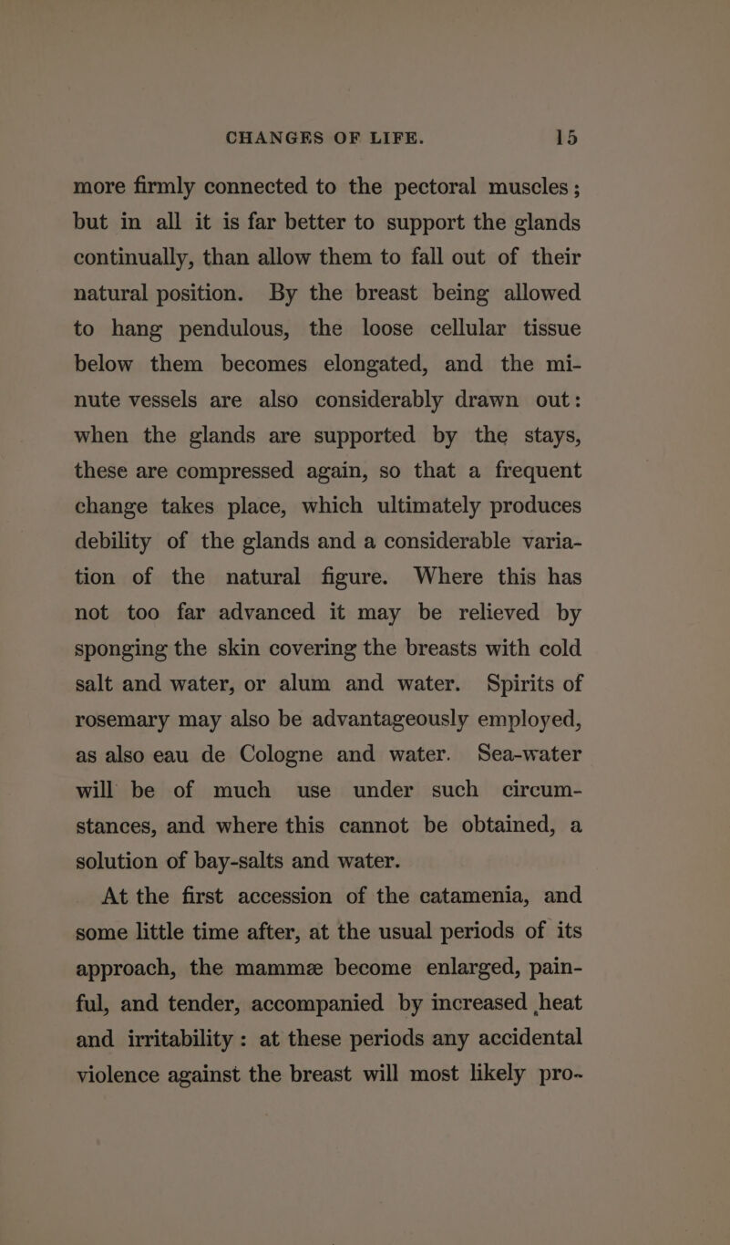 more firmly connected to the pectoral muscles ; but in all it is far better to support the glands continually, than allow them to fall out of their natural position. By the breast being allowed to hang pendulous, the loose cellular tissue below them becomes elongated, and the mi- nute vessels are also considerably drawn out: when the glands are supported by the stays, these are compressed again, so that a frequent change takes place, which ultimately produces debility of the glands and a considerable varia- tion of the natural figure. Where this has not too far advanced it may be relieved by sponging the skin covering the breasts with cold salt and water, or alum and water. Spirits of rosemary may also be advantageously employed, as also eau de Cologne and water. Sea-water will be of much use under such circum- stances, and where this cannot be obtained, a solution of bay-salts and water. At the first accession of the catamenia, and some little time after, at the usual periods of its approach, the mamme become enlarged, pain- ful, and tender, accompanied by increased heat and irritability : at these periods any accidental violence against the breast will most likely pro-