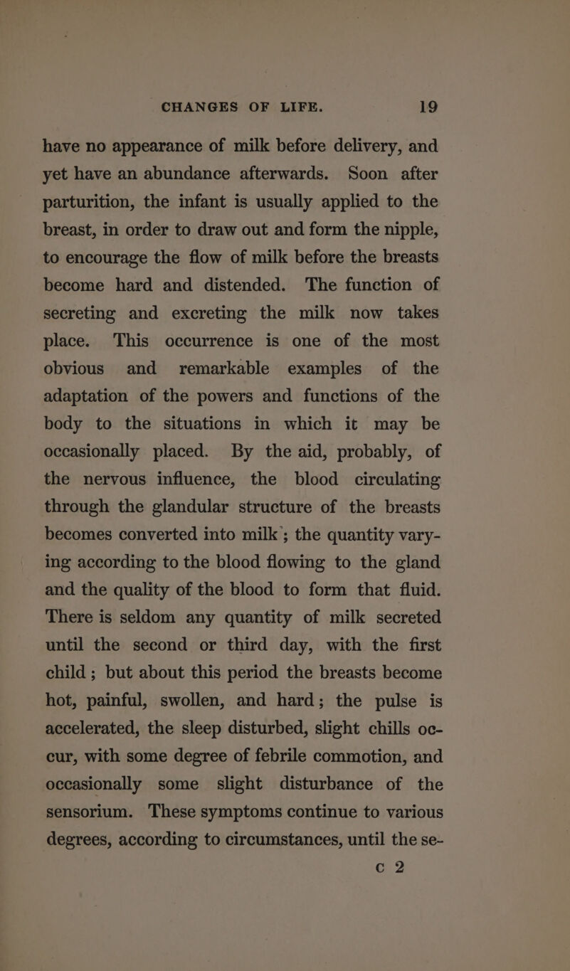 have no appearance of milk before delivery, and yet have an abundance afterwards. Soon after parturition, the infant is usually applied to the breast, in order to draw out and form the nipple, to encourage the flow of milk before the breasts become hard and distended. The function of secreting and excreting the milk now takes place. This occurrence is one of the most obvious and remarkable examples of the adaptation of the powers and functions of the body to the situations in which it may be occasionally placed. By the aid, probably, of the nervous influence, the blood circulating through the glandular structure of the breasts becomes converted into milk; the quantity vary- ing according to the blood flowing to the gland and the quality of the blood to form that fluid. There is seldom any quantity of milk secreted until the second or third day, with the first child ; but about this period the breasts become hot, painful, swollen, and hard; the pulse is accelerated, the sleep disturbed, slight chills oc- cur, with some degree of febrile commotion, and occasionally some slight disturbance of the sensorium. These symptoms continue to various degrees, according to circumstances, until the se- Cc 2