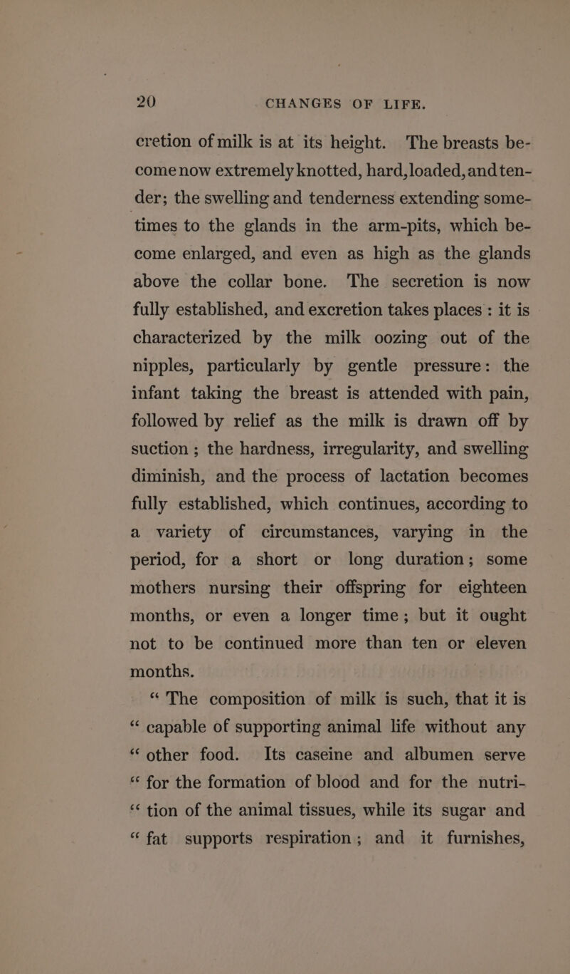 cretion of milk is at its height. The breasts be- come now extremely knotted, hard, loaded, and ten- der; the swelling and tenderness extending some- times to the glands in the arm-pits, which be- come enlarged, and even as high as the glands above the collar bone. The secretion is now fully established, and excretion takes places : it is characterized by the milk oozing out of the nipples, particularly by gentle pressure: the infant taking the breast is attended with pain, followed by relief as the milk is drawn off by suction ; the hardness, irregularity, and swelling diminish, and the process of lactation becomes fully established, which continues, according to a variety of circumstances, varying in the period, for a short or long duration; some mothers nursing their offspring for eighteen months, or even a longer time; but it ought not to be continued more than ten or eleven months. | “ The composition of milk is such, that it is “‘ capable of supporting animal life without any “other food. Its caseine and albumen serve “‘ for the formation of blood and for the nutri- ‘&lt; tion of the animal tissues, while its sugar and “fat supports respiration; and it furnishes,