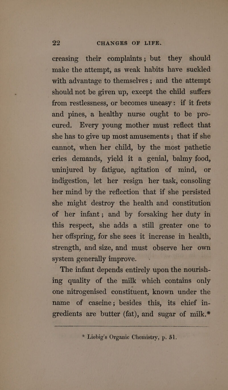 creasing their complaints; but they should make the attempt, as weak habits have suckled with advantage to themselves ; and the attempt should not be given up, except the child suffers from restlessness, or becomes uneasy: if it frets and pines, a healthy nurse ought to be pro- cured. Every young mother must reflect that she has to give up most amusements ; that if she cannot, when her child, by the most pathetic cries demands, yield it a genial, balmy food, uninjured by fatigue, agitation of mind, or indigestion, let her resign her task, consoling her mind by the reflection that if she persisted she might destroy the health and constitution of her infant; and by forsaking her duty in this respect, she adds a still greater one to her offspring, for she sees it increase in health, strength, and size, and must observe her own system generally improve. The infant depends entirely upon the nourish- ing quality of the milk which contains only one nitrogenised constituent, known under the name of caseine; besides this, its chief in- gredients are butter (fat), and sugar of milk.*