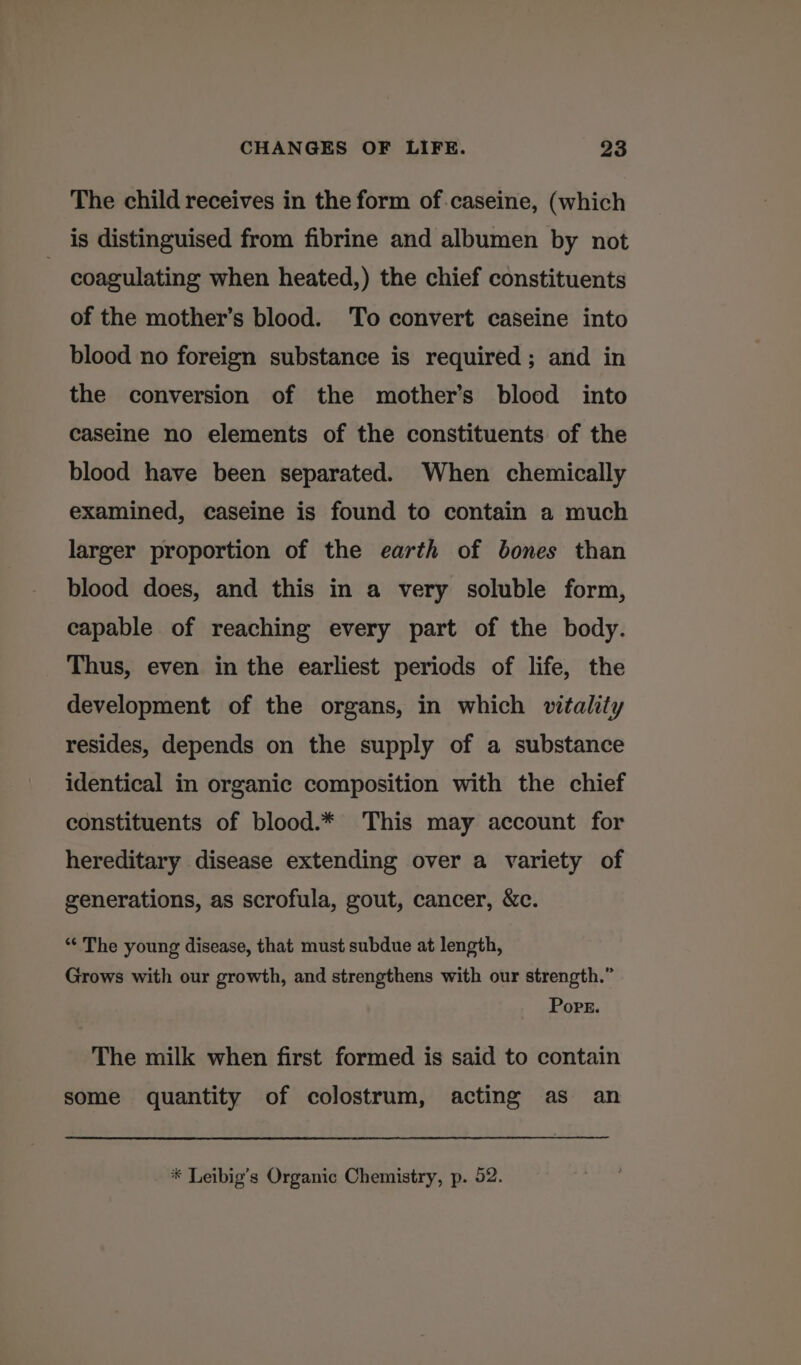 The child receives in the form of-caseine, (which is distinguised from fibrine and albumen by not | coagulating when heated,) the chief constituents of the mother’s blood. ‘To convert caseine into blood no foreign substance is required; and in the conversion of the mother’s blood into caseine no elements of the constituents of the blood have been separated. When chemically examined, caseine is found to contain a much larger proportion of the earth of bones than blood does, and this in a very soluble form, capable of reaching every part of the body. Thus, even in the earliest periods of life, the development of the organs, in which vitality resides, depends on the supply of a substance identical in organic composition with the chief constituents of blood.* This may account for hereditary disease extending over a variety of generations, as scrofula, gout, cancer, &amp;c. *‘ The young disease, that must subdue at length, Grows with our growth, and strengthens with our strength.” Popr. The milk when first formed is said to contain some quantity of colostrum, acting as an
