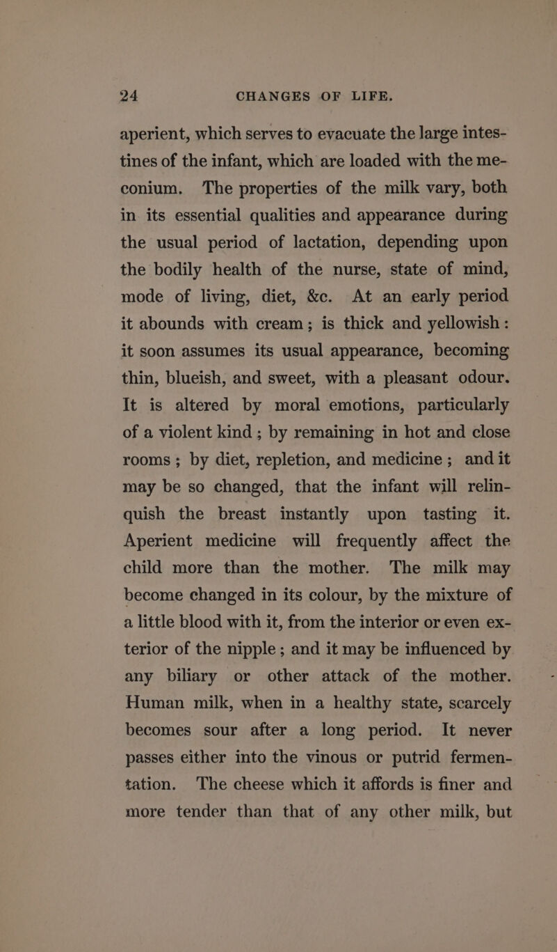 aperient, which serves to evacuate the large intes- tines of the infant, which are loaded with the me- conium. ‘The properties of the milk vary, both in its essential qualities and appearance during the usual period of lactation, depending upon the bodily health of the nurse, state of mind, mode of living, diet, &amp;c. At an early period it abounds with cream; is thick and yellowish: it soon assumes its usual appearance, becoming thin, blueish, and sweet, with a pleasant odour. It is altered by moral emotions, particularly of a violent kind ; by remaining in hot and close rooms ; by diet, repletion, and medicine; and it may be so changed, that the infant will relin- quish the breast instantly upon tasting it. Aperient medicine will frequently affect the child more than the mother. The milk may become changed in its colour, by the mixture of a little blood with it, from the interior or even ex- terior of the nipple; and it may be influenced by any biliary or other attack of the mother. Human milk, when in a healthy state, scarcely becomes sour after a long period. It never passes either into the vinous or putrid fermen- tation. The cheese which it affords is finer and more tender than that of any other milk, but
