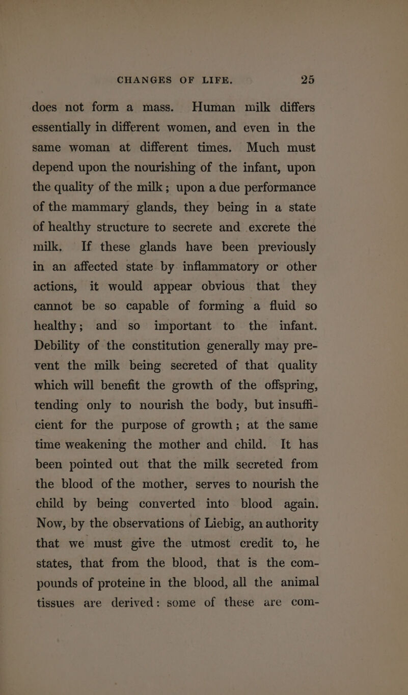 does not form a mass. Human milk differs essentially in different women, and even in the same woman at different times. Much must depend upon the nourishing of the infant, upon the quality of the milk; upon a due performance of the mammary glands, they being in a state of healthy structure to secrete and excrete the milk, If these glands have been previously in an affected state by inflammatory or other actions, it would appear obvious that they cannot be so capable of forming a fluid so healthy; and so important to the infant. Debility of the constitution generally may pre- vent the milk being secreted of that quality which will benefit the growth of the offspring, tending only to nourish the body, but insuffi- cient for the purpose of growth; at the same time weakening the mother and child. It has been pointed out that the milk secreted from the blood of the mother, serves to nourish the child by being converted into blood again. Now, by the observations of Liebig, an authority that we must give the utmost credit to, he states, that from the blood, that is the com- pounds of proteine in the blood, all the animal tissues are derived: some of these are com-