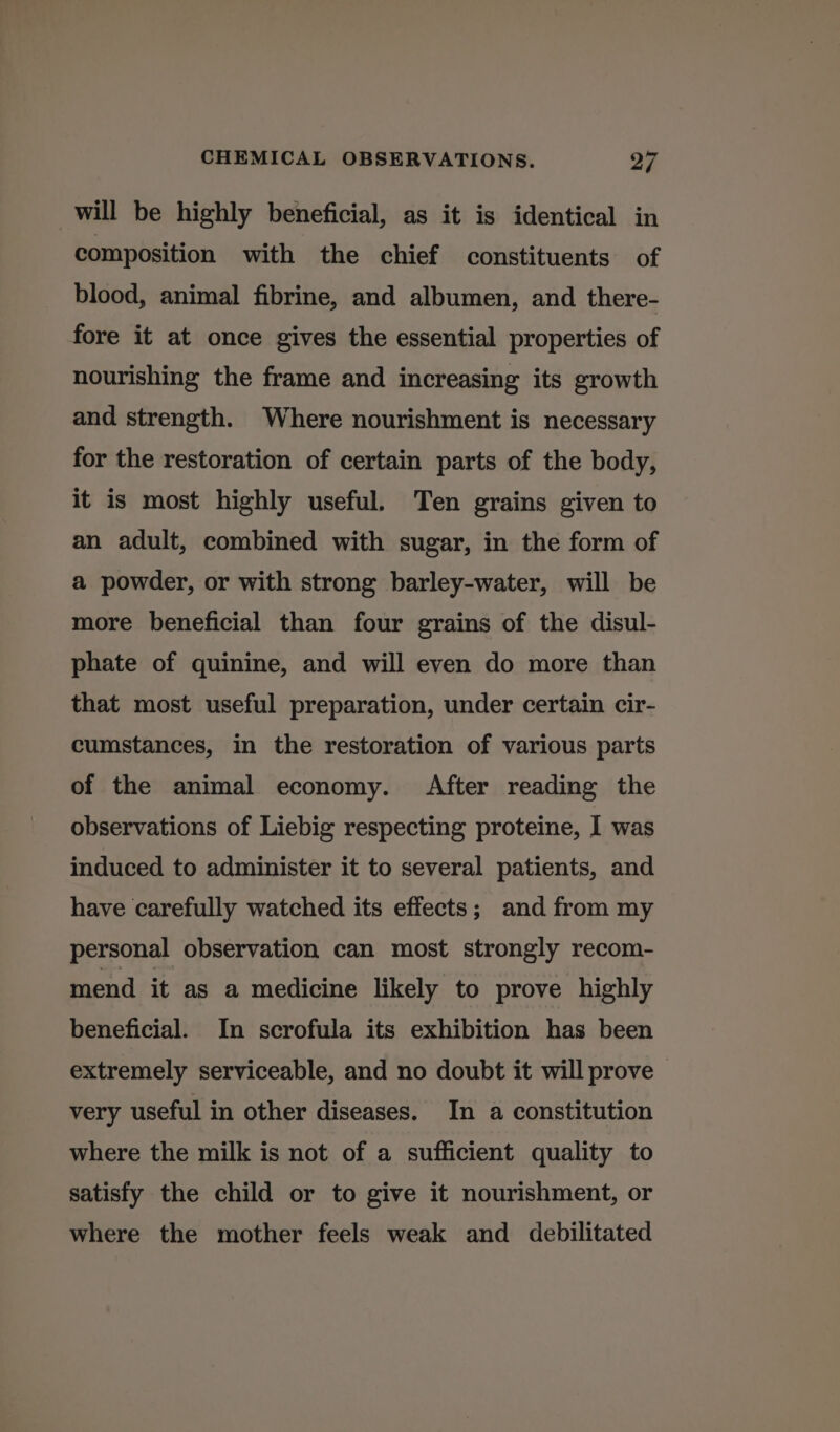 will be highly beneficial, as it is identical in composition with the chief constituents of blood, animal fibrine, and albumen, and there- fore it at once gives the essential properties of nourishing the frame and increasing its growth and strength. Where nourishment is necessary for the restoration of certain parts of the body, it is most highly useful. Ten grains given to an adult, combined with sugar, in the form of a powder, or with strong barley-water, will be more beneficial than four grains of the disul- phate of quinine, and will even do more than that most useful preparation, under certain cir- cumstances, in the restoration of various parts of the animal economy. After reading the observations of Liebig respecting proteine, I was induced to administer it to several patients, and have carefully watched its effects; and from my personal observation can most strongly recom- mend it as a medicine likely to prove highly beneficial. In scrofula its exhibition has been extremely serviceable, and no doubt it will prove very useful in other diseases. In a constitution where the milk is not of a sufficient quality to satisfy the child or to give it nourishment, or where the mother feels weak and debilitated