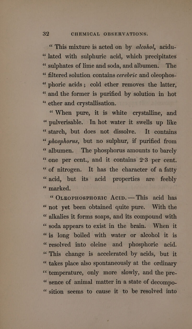 “ This mixture is acted on by alcohol, acidu- “ Jated with sulphuric acid, which precipitates “‘ sulphates of lime and soda, and albumen. The * filtered solution contains cerebric and oleophos- *‘ phoric acids; cold ether removes the latter, “ and the former is purified by solution in hot “ ether and crystallisation. “When pure, it is white crystalline, and pulverisable. In hot water it swells up like “ starch, but does not dissolve. It contains “ »hosphorus, but no sulphur, if purified from “albumen. The phosphorus amounts to barely “one per cent., and it contains 2°3 -per cent. “of nitrogen. It has the character of a fatty “acid, but its acid properties are feebly “ marked. “ OLEOPHOSPHORIC Acip.—This acid has “not yet been obtained quite pure. With the “ alkalies it forms soaps, and its compound with ‘“‘ soda appears to exist in the brain. When it “is long boiled with water or alcohol it is “resolved into oleine and phosphoric acid. “This change is accelerated by acids, but it “ takes place also spontaneously at the ordinary ‘‘ temperature, only more slowly, and the pre- “ sence of animal matter in a state of decompo- “ sition seems to cause it to be resolved into