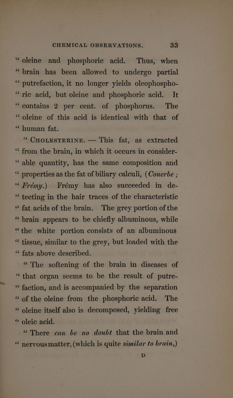 “oleine and phosphoric acid. Thus, when “brain has been allowed to undergo partial ‘* putrefaction, it no longer yields oleophospho- “rie acid, but oleine and phosphoric acid. It “ contains 2 per cent. of phosphorus. The “oleine of this acid is identical with that of “ human fat. ** CHOLESTERINE. — This fat, as extracted “ from the brain, in which it occurs in consider- “ able quantity, has the same composition and “¢ properties as the fat of biliary calculi, (Couerbe ; ‘““ Frémy.) Frémy has also succeeded in de- “ tecting in the hair traces of the characteristic ‘“‘ fat acids of the brain. The grey portion of the *‘ brain appears to be chiefly albuminous, while “the white portion consists of an albuminous “ tissue, similar to the grey, but loaded with the “ fats above described. “ The softening of the brain in diseases of “that organ seems to be the result of putre- ‘“‘ faction, and is accompanied by the separation “‘ of the oleine from the phosphoric acid. The “ oleine itself also is decomposed, yielding free * oleic acid. “There can be no doubt that the brain and ‘“* nervous matter, (which is quite similar to brain,) D