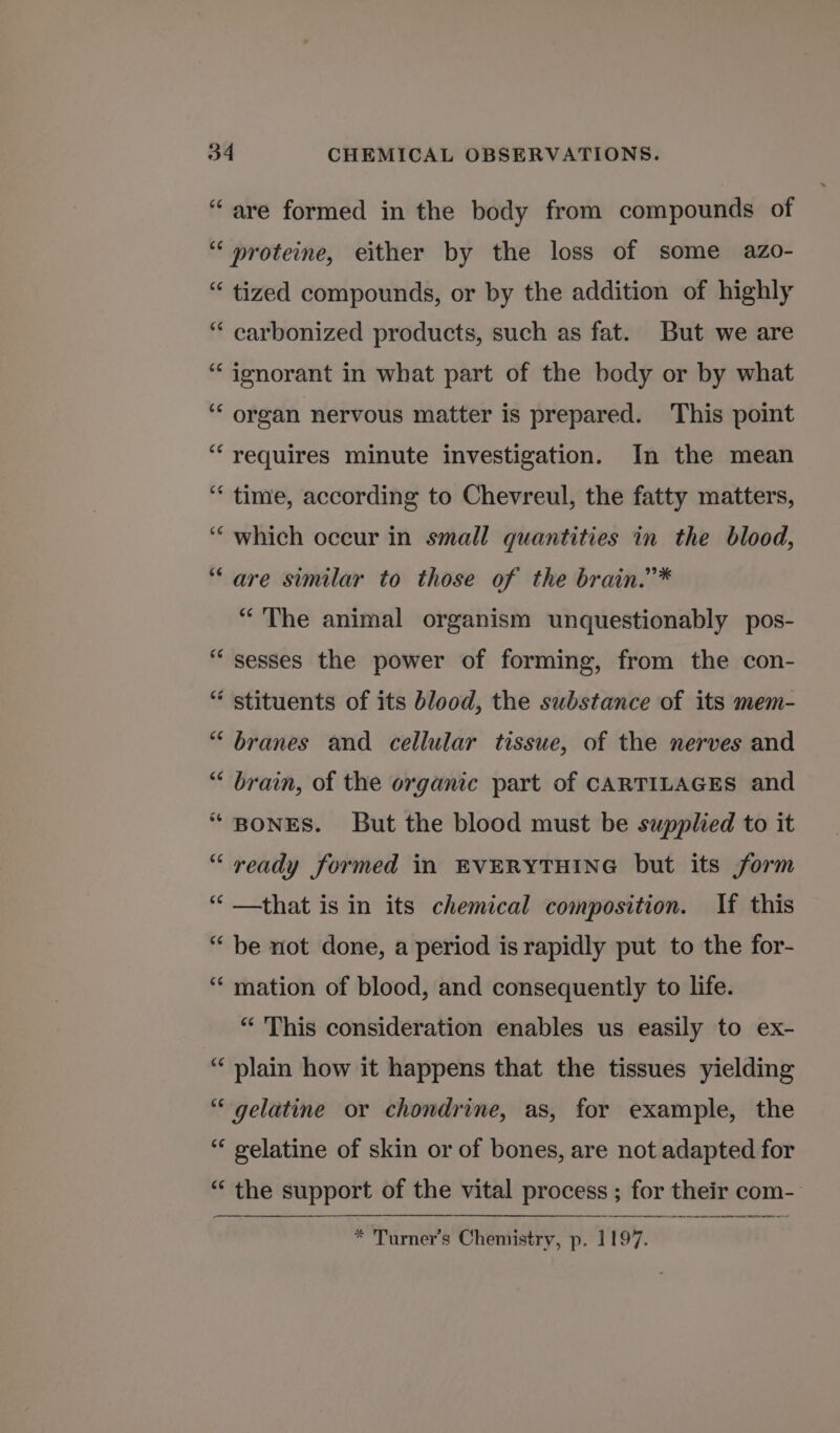 “are formed in the body from compounds of “ proteine, either by the loss of some azo- “ tized compounds, or by the addition of highly “ carbonized products, such as fat. But we are “ jgnorant in what part of the body or by what ‘“‘ organ nervous matter is prepared. This point “requires minute investigation. In the mean ‘* time, according to Chevreul, the fatty matters, “which occur in small quantities in the blood, “are similar to those of the brain.”* “The animal organism unquestionably pos- “ sesses the power of forming, from the con- “ stituents of its blood, the substance of its mem- “ branes and cellular tissue, of the nerves and “ brain, of the organic part of CARTILAGES and “ BONES. But the blood must be supplied to it “ ready formed in EVERYTHING but its form “ —that is in its chemical composition. If this “ be not done, a period is rapidly put to the for- ‘“‘ mation of blood, and consequently to life. “ This consideration enables us easily to ex- “ plain how it happens that the tissues yielding “gelatine or chondrine, as, for example, the “ gelatine of skin or of bones, are not adapted for “ the support of the vital process ; for their com- * Turner's Chemistry, p. 1197.