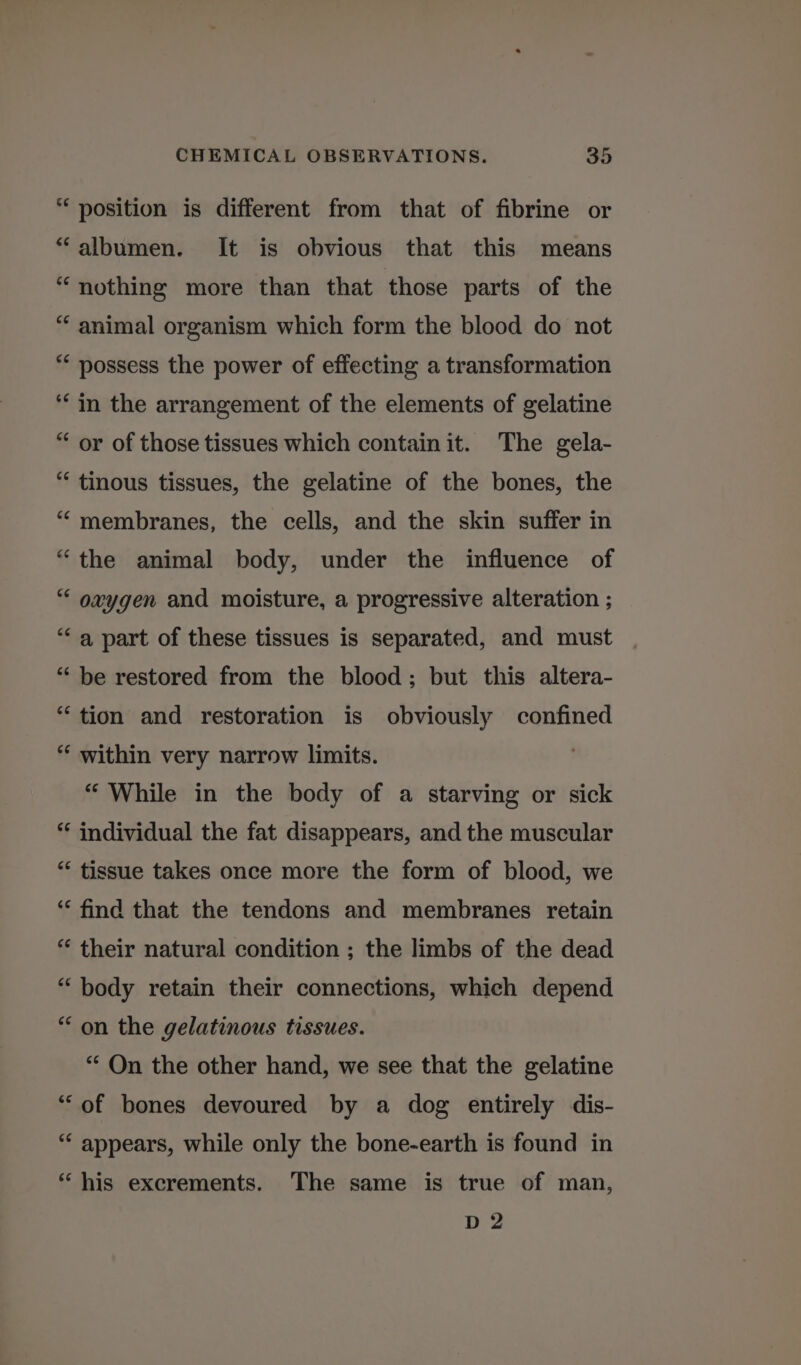 * position is different from that of fibrine or “albumen. It is obvious that this means “nothing more than that those parts of the “ animal organism which form the blood do not ** possess the power of effecting a transformation ‘in the arrangement of the elements of gelatine “ or of those tissues which contain it. The gela- “ tinous tissues, the gelatine of the bones, the ““ membranes, the cells, and the skin suffer in “the animal body, under the influence of “ oxygen and moisture, a progressive alteration ; “a part of these tissues is separated, and must “ be restored from the blood; but this altera- “tion and restoration is obviously confined “ within very narrow limits. “ While in the body of a starving or sick ** individual the fat disappears, and the muscular ** tissue takes once more the form of blood, we “‘ find that the tendons and membranes retain “ their natural condition ; the limbs of the dead “body retain their connections, which depend “on the gelatinous tissues. “‘ On the other hand, we see that the gelatine ‘“‘of bones devoured by a dog entirely dis- “ appears, while only the bone-earth is found in “his excrements. The same is true of man, D 2