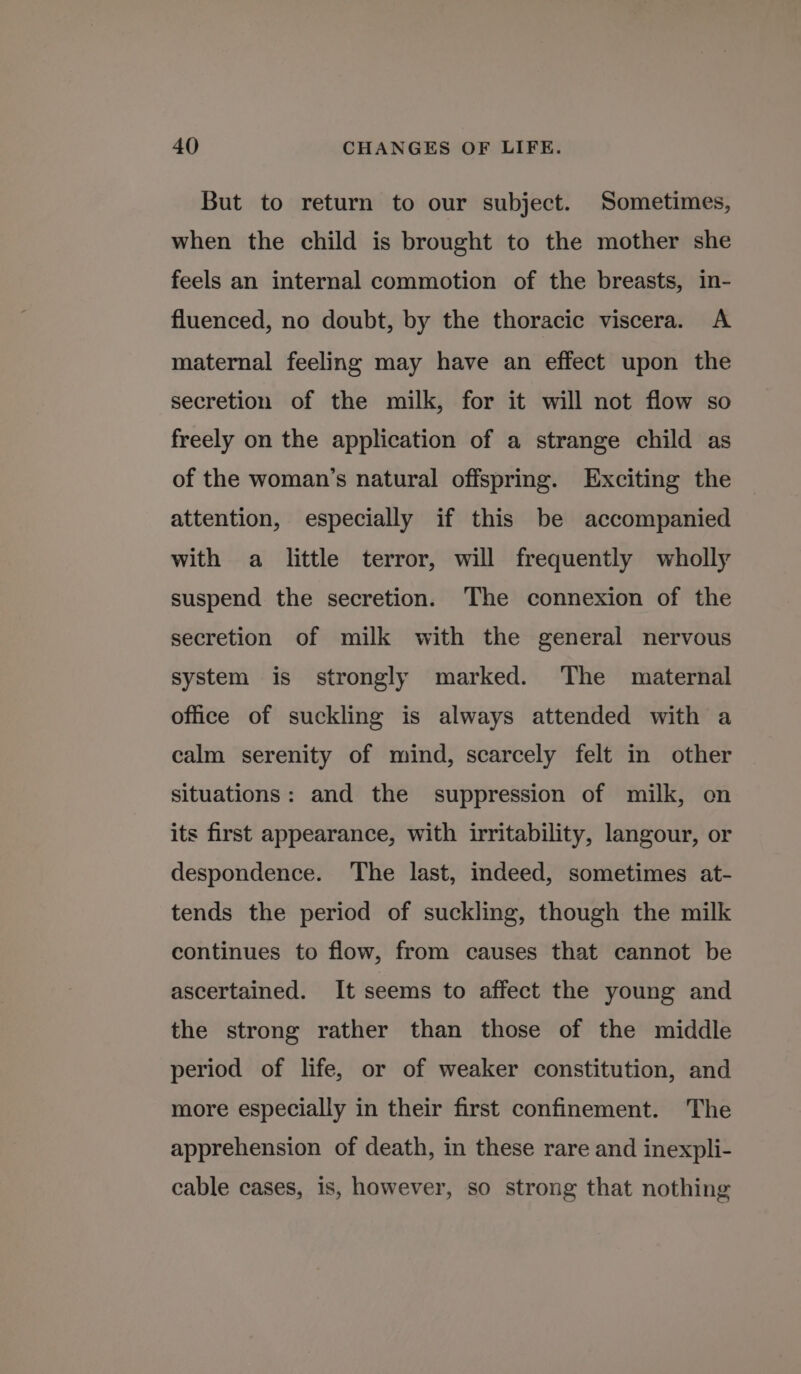 But to return to our subject. Sometimes, when the child is brought to the mother she feels an internal commotion of the breasts, in- fluenced, no doubt, by the thoracic viscera. A maternal feeling may have an effect upon the secretion of the milk, for it will not flow so freely on the application of a strange child as of the woman’s natural offspring. Exciting the attention, especially if this be accompanied with a little terror, will frequently wholly suspend the secretion. The connexion of the secretion of milk with the general nervous system is strongly marked. The maternal office of suckling is always attended with a calm serenity of mind, scarcely felt in other situations: and the suppression of milk, on its first appearance, with irritability, langour, or despondence. The last, indeed, sometimes at- tends the period of suckling, though the milk continues to flow, from causes that cannot be ascertained. It seems to affect the young and the strong rather than those of the middle period of life, or of weaker constitution, and more especially in their first confinement. The apprehension of death, in these rare and inexpli- cable cases, is, however, so strong that nothing