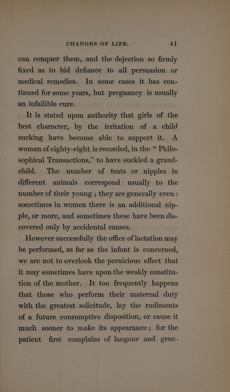 can conquer them, and the dejection so firmly fixed as to bid defiance to all persuasion or medical remedies. In some cases it has con- tinued for some years, but pregnancy is usually an infallible cure. It is stated upon authority that girls of the best character, by the irritation of a child sucking have become able to support it. A woman of eighty-eight is recorded, in the “ Philo- sophical Transactions,” to have suckled a grand- child. The number of teats or nipples in different animals correspond usually to the number of their young ; they are generally even : sometimes in women there is an additional nip- ple, or more, and sometimes these have been dis- covered only by accidental causes. However successfully the office of lactation may be performed, as far as the infant is concerned, we are not to overlook the pernicious effect that it may sometimes have upon the weakly constitu- tion of the mother. It too frequently happens that those who perform their maternal duty with the greatest solicitude, lay the rudiments of a future consumptive disposition, or cause it much sooner to make its appearance; for the patient first complains of langour and gene-