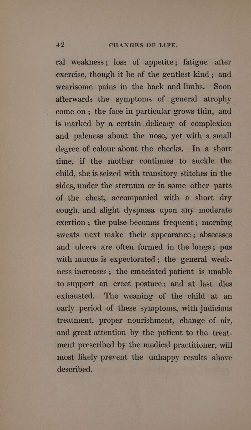 ral weakness; loss of appetite; fatigue after exercise, though it be of the gentlest kind; and wearisome pains in the back and limbs. Soon afterwards the symptoms of general atrophy come on; the face in particular grows thin, and is marked by a certain delicacy of complexion and paleness about the nose, yet with a small degree of colour about the cheeks. In a short time, if the mother continues to suckle the child, she is seized with transitory stitches in the sides, under the sternum or in some other parts of the chest, accompanied with a short dry cough, and slight dyspnea upon any moderate exertion ; the pulse becomes frequent; mornmg sweats next make their appearance ; abscesses and ulcers are often formed in the lungs; pus with mucus is expectorated ; the general weak- ness increases ; the emaciated patient is unable to support an erect posture; and at last dies exhausted. The weaning of the child at an early period of these symptoms, with judicious treatment, proper nourishment, change of air, and great attention by the patient to the treat- ment prescribed by the medical practitioner, will most likely prevent the unhappy results above described.