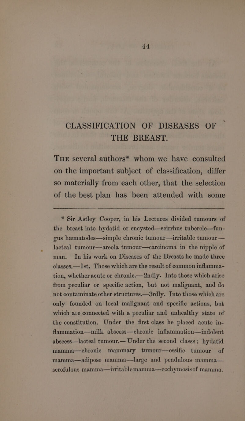 CLASSIFICATION OF DISEASES OF THE BREAST. THE several authors* whom we have consulted on the important subject of classification, differ so materially from each other, that the selection of the best plan has been attended with some * Sir Astley Cooper, in his Lectures divided tumours of the breast into hydatid or encysted—scirrhus tubercle—fun- gus hematodes—simple chronic tumour—irritable tumour — lacteal tumour—areola tumour—carcinoma in the nipple of man. In his work on Diseases of the Breasts he made three classes. — 1st. Those which are the result of common inflamma- tion, whether acute or chronic.—2ndly. Into those which arise from peculiar or specific action, but not malignant, and do not contaminate other structures.—3rdly. Into those which are only founded on local malignant and specific actions, but which ave connected with a peculiar and unhealthy state of the constitution. Under the first class he placed acute in- flammation—milk abscess—chronic inflammation—indolent abscess—lacteal tumour.— Under the second classs; hydatid mamma—chronic mammary tumour—ossific tumour of mamma—adipose mamma—large and pendulous mamma— scrofulous mamma—iritablemamma—ecchymosisof mamma.