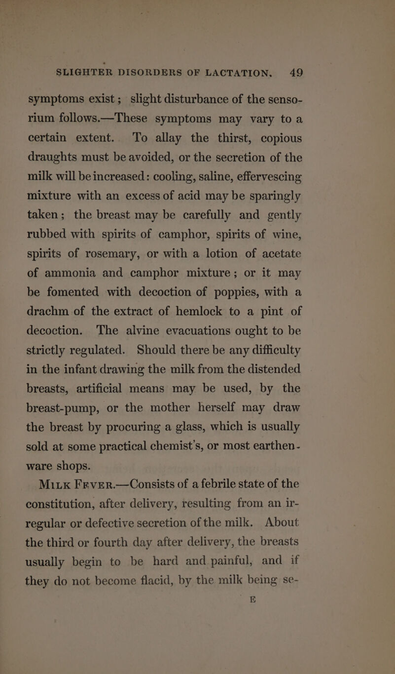 symptoms exist; slight disturbance of the senso- rium follows.—These symptoms may vary toa certain extent. To allay the thirst, copious draughts must be avoided, or the secretion of the milk will be increased: cooling, saline, effervescing mixture with an excess of acid may be sparingly taken; the breast may be carefully and gently rubbed with spirits of camphor, spirits of wine, spirits of rosemary, or with a lotion of acetate of ammonia and camphor mixture; or it may be fomented with decoction of poppies, with a drachm of the extract of hemlock to a pint of decoction. The alvine evacuations ought to be strictly regulated. Should there be any difficulty in the infant drawing the milk from the distended breasts, artificial means may be used, by the breast-pump, or the mother herself may draw the breast by procuring a glass, which is usually sold at some practical chemist’s, or most earthen - ware shops. Mik Frver.—Consists of a febrile state of the constitution, after delivery, resulting from an ir- regular or defective secretion of the milk. About the third or fourth day after delivery, the breasts usually begin to be hard and painful, and if they do not become flacid, by the milk being se- es