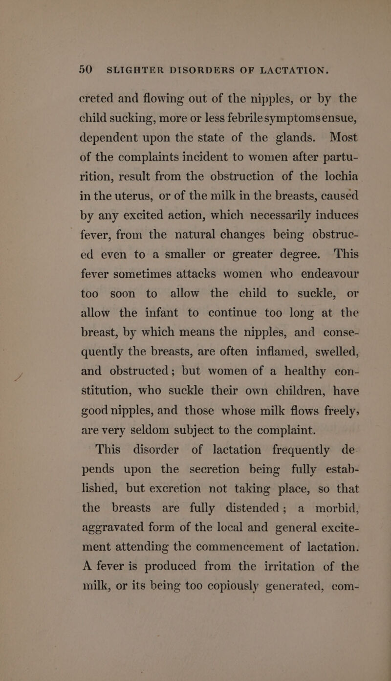 creted and flowing out of the nipples, or by the child sucking, more or less febrilesymptoms ensue, dependent upon the state of the glands. Most of the complaints incident to women after partu- rition, result from the obstruction of the lochia in the uterus, or of the milk in the breasts, caused by any excited action, which necessarily induces fever, from the natural changes being obstruc- ed even to a smaller or greater degree. This fever sometimes attacks women who endeavour too soon to allow the child to suckle, or allow the infant to continue too long at the breast, by which means the nipples, and conse- quently the breasts, are often inflamed, swelled, and obstructed; but women of a healthy con- stitution, who suckle their own children, have good nipples, and those whose milk flows freely; are very seldom subject to the complaint. This disorder of lactation frequently de. pends upon the secretion being fully estab- lished, but excretion not taking place, so that the breasts are fully distended; a morbid, ageravated form of the local and general excite- ment attending the commencement of lactation. A fever is produced from the irritation of the milk, or its being too copiously generated, com-