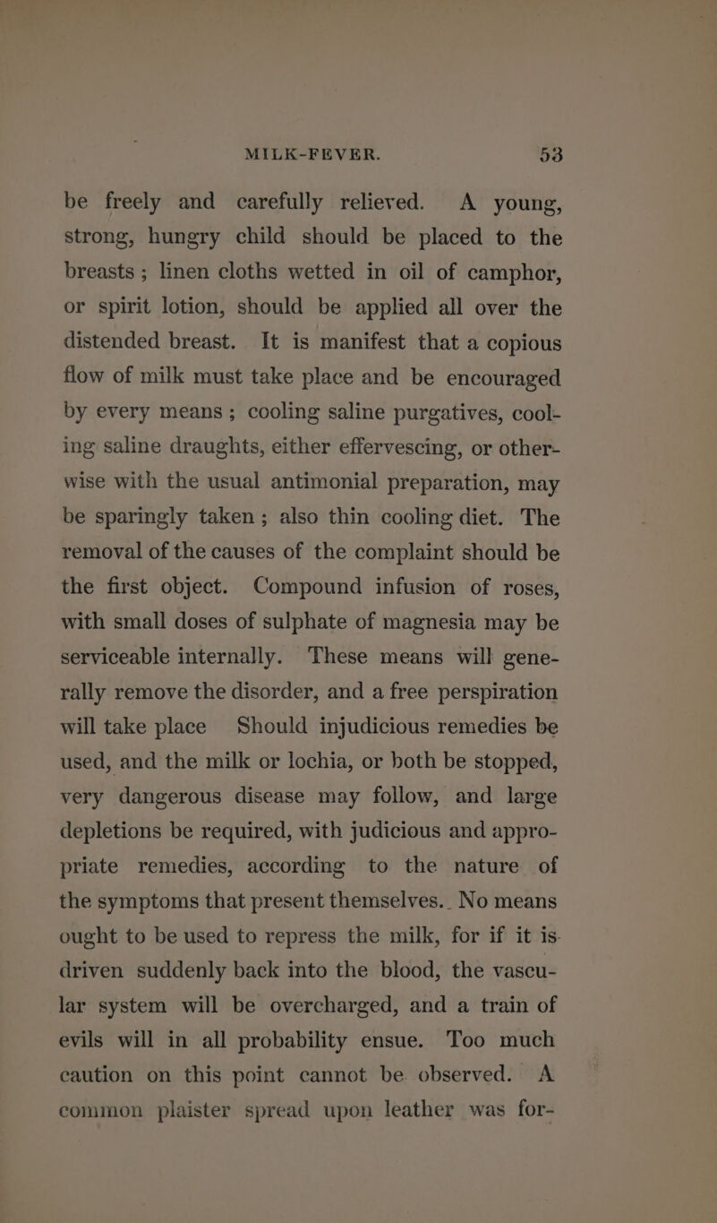 be freely and carefully relieved. A young, strong, hungry child should be placed to the breasts ; linen cloths wetted in oil of camphor, or spirit lotion, should be applied all over the distended breast. It is manifest that a copious flow of milk must take place and be encouraged by every means; cooling saline purgatives, cool- ing saline draughts, either effervescing, or other- wise with the usual antimonial preparation, may be sparingly taken ; also thin cooling diet. The removal of the causes of the complaint should be the first object. Compound infusion of roses, with small doses of sulphate of magnesia may be serviceable internally. These means will gene- rally remove the disorder, and a free perspiration will take place Should injudicious remedies be used, and the milk or lochia, or both be stopped, very dangerous disease may follow, and large depletions be required, with judicious and appro- priate remedies, according to the nature of the symptoms that present themselves.. No means ought to be used to repress the milk, for if it is- driven suddenly back into the blood, the vascu- lar system will be overcharged, and a train of evils will in all probability ensue. Too much caution on this point cannot be observed. A common plaister spread upon leather was for-