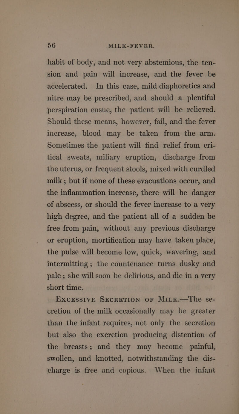 habit of body, and not very abstemious, the ten- sion and pain will increase, and the fever be accelerated. In this case, mild diaphoretics and nitre may be prescribed, and should a _ plentiful perspiration ensue, the patient will be relieved. Should these means, however, fail, and the fever increase, blood may be taken from the arm. sometimes the patient will find relief from cri- tical sweats, miliary eruption, discharge from the uterus, or frequent stools, mixed with curdled milk ; but if none of these evacuations occur, and the inflammation increase, there will be danger of abscess, or should the fever increase to a very high degree, and the patient all of a sudden be free from pain, without any previous discharge or eruption, mortification may have taken place, the pulse will become low, quick, wavering, and intermitting ; the countenance turns dusky and pale ; she will soon be delirious, and die in a very short time. EXCESSIVE SECRETION oF Mitx.—tThe se- cretion of the milk occasionally may be greater than the infant requires, not only the secretion but also the excretion producing distention of the breasts; and they may become painful, swollen, and knotted, notwithstanding the dis- charge is free and copious. When the infant