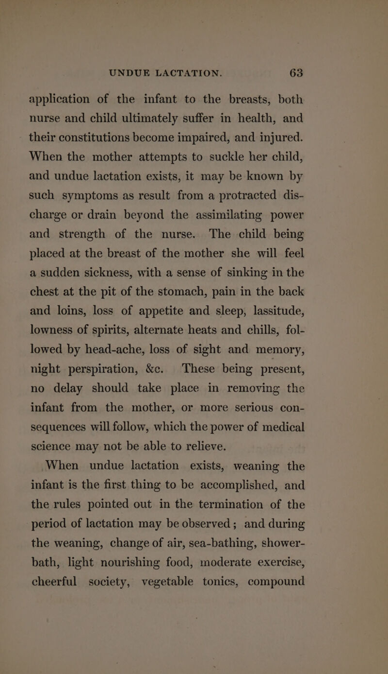 application of the infant to the breasts, both nurse and child ultimately suffer in health, and their constitutions become impaired, and injured. When the mother attempts to suckle her child, and undue lactation exists, it may be known by such symptoms as result from a protracted dis- charge or drain beyond the assimilating power and strength of the nurse. The child being placed at the breast of the mother she will feel a sudden sickness, with a sense of sinking in the chest at the pit of the stomach, pain in the back and loins, loss of appetite and sleep, lassitude, lowness of spirits, alternate heats and chills, fol- lowed by head-ache, loss of sight and memory, night perspiration, &c. These being present, no delay should take place in removing the infant from the mother, or more serious con- sequences will follow, which the power of medical science may not be able to relieve. When undue lactation exists, weaning the infant is the first thing to be accomplished, and the rules pointed out in the termination of the period of lactation may be observed; and during the weaning, change of air, sea-bathing, shower- bath, light nourishing food, moderate exercise, cheerful society, vegetable tonics, compound