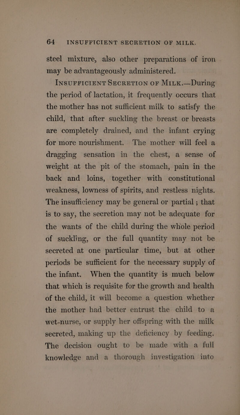 steel mixture, also other preparations of iron may be advantageously administered. INSUFFICIENT SECRETION OF MiLk.—During the period of lactation, it frequently occurs that the mother has not sufficient milk to satisfy the child, that after suckling the breast or breasts are completely drained, and the infant crying for more nourishment. The mother will feel a dragging sensation in the chest, a sense of weight at the pit of the stomach, pain in the back and loins, together with constitutional weakness, lowness of spirits, and restless nights. The insufficiency may be general or partial ; that is to say, the secretion may not be adequate for the wants of the child during the whole period — of suckling, or the full quantity may not be secreted at one particular time, but at other periods be sufficient for the necessary supply of the infant. When the quantity is much below that which is requisite for the growth and health of the child, it will become a question whether the mother had better entrust the child to a wet-nurse, or supply her offspring with the milk secreted, making up the deficiency by feeding. The decision ought to be made with a full knowledge and a thorough investigation into