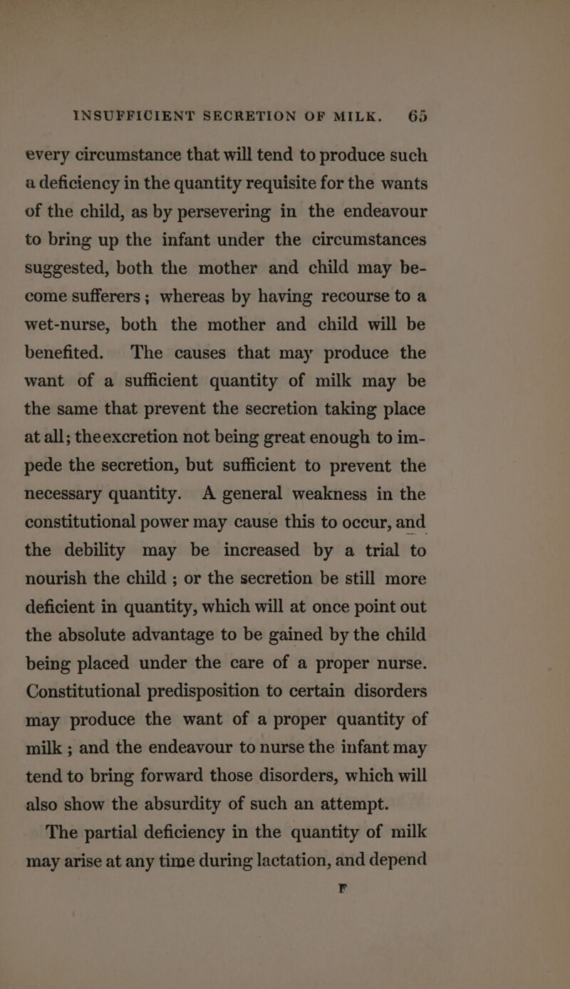 every circumstance that will tend to produce such a deficiency in the quantity requisite for the wants of the child, as by persevering in the endeavour to bring up the infant under the circumstances suggested, both the mother and child may be- come sufferers ; whereas by having recourse to a wet-nurse, both the mother and child will be benefited. The causes that may produce the want of a sufficient quantity of milk may be the same that prevent the secretion taking place at all; theexcretion not being great enough to im- pede the secretion, but sufficient to prevent the necessary quantity. A general weakness in the constitutional power may cause this to occur, and the debility may be increased by a trial to nourish the child ; or the secretion be still more deficient in quantity, which will at once point out the absolute advantage to be gained by the child being placed under the care of a proper nurse. Constitutional predisposition to certain disorders may produce the want of a proper quantity of milk ; and the endeavour to nurse the infant may tend to bring forward those disorders, which will also show the absurdity of such an attempt. The partial deficiency in the quantity of milk may arise at any time during lactation, and depend F