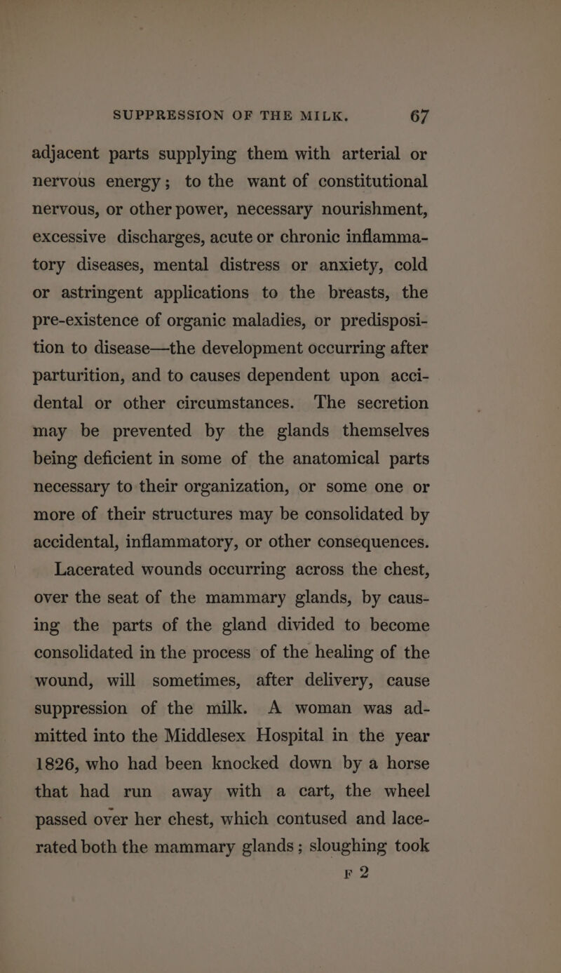 adjacent parts supplying them with arterial or nervous energy; to the want of constitutional nervous, or other power, necessary nourishment, excessive discharges, acute or chronic inflamma- tory diseases, mental distress or anxiety, cold or astringent applications to the breasts, the pre-existence of organic maladies, or predisposi- tion to disease—the development occurring after parturition, and to causes dependent upon acci- dental or other circumstances. The secretion may be prevented by the glands themselves being deficient in some of the anatomical parts necessary to their organization, or some one or more of their structures may be consolidated by accidental, inflammatory, or other consequences. Lacerated wounds occurring across the chest, over the seat of the mammary glands, by caus- ing the parts of the gland divided to become consolidated in the process of the healing of the wound, will sometimes, after delivery, cause suppression of the milk. A woman was ad- mitted into the Middlesex Hospital in the year 1826, who had been knocked down by a horse that had run away with a cart, the wheel passed over her chest, which contused and lace- rated both the mammary glands ; sloughing took F 2