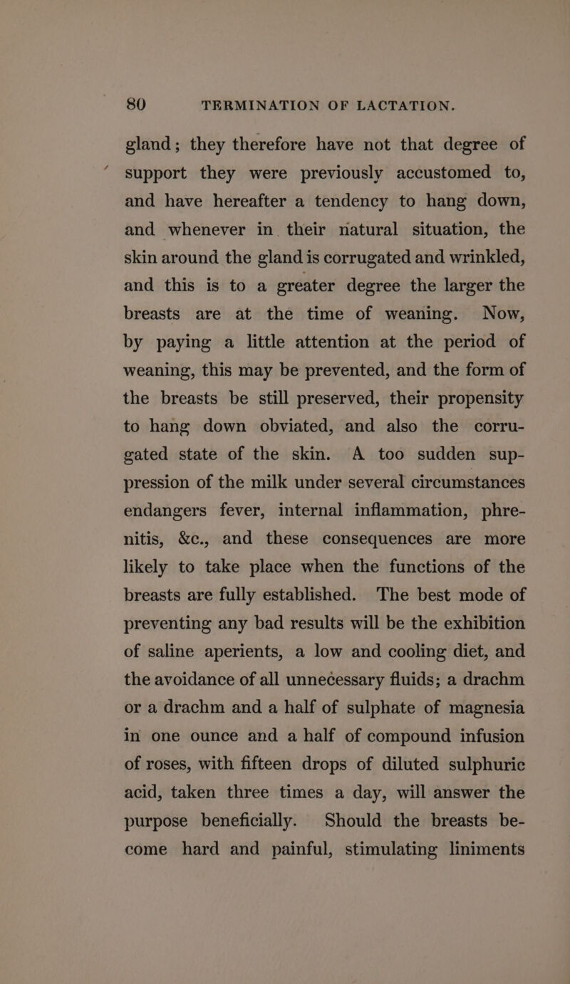 gland; they therefore have not that degree of support they were previously accustomed to, and have hereafter a tendency to hang down, and whenever in their natural situation, the skin around the gland is corrugated and wrinkled, and this is to a greater degree the larger the breasts are at the time of weaning. Now, by paying a little attention at the period of weaning, this may be prevented, and the form of the breasts be still preserved, their propensity to hang down obviated, and also the corru- gated state of the skin. A too sudden sup- pression of the milk under several circumstances endangers fever, internal inflammation, phre- nitis, &c., and these consequences are more likely to take place when the functions of the breasts are fully established. The best mode of preventing any bad results will be the exhibition of saline aperients, a low and cooling diet, and the avoidance of all unnecessary fluids; a drachm or a drachm and a half of sulphate of magnesia in one ounce and a half of compound infusion of roses, with fifteen drops of diluted sulphuric acid, taken three times a day, will answer the purpose beneficially. Should the breasts be- come hard and painful, stimulating liniments