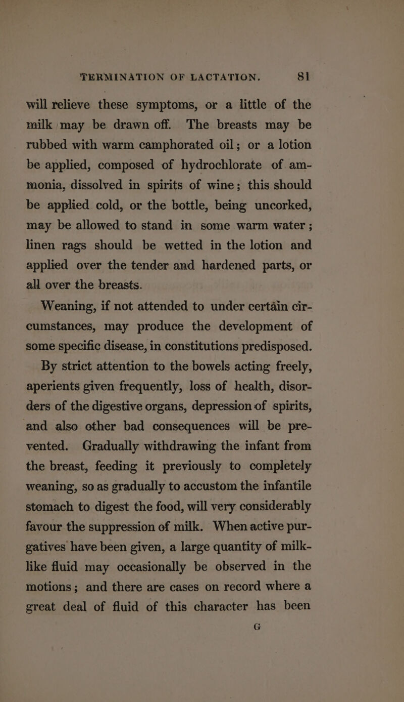 will relieve these symptoms, or a little of the milk may be drawn off. The breasts may be rubbed with warm camphorated oil; or a lotion be applied, composed of hydrochlorate of am- monia, dissolved in spirits of wine; this should be applied cold, or the bottle, being uncorked, may be allowed to stand in some warm water ; linen rags should be wetted in the lotion and applied over the tender and hardened parts, or all over the breasts. Weaning, if not attended to under certain cir- cumstances, may produce the development of some specific disease, in constitutions predisposed. By strict attention to the bowels acting freely, aperients given frequently, loss of health, disor- ders of the digestive organs, depression of spirits, and also other bad consequences will be pre- vented. Gradually withdrawing the infant from the breast, feeding it previously to completely weaning, so as gradually to accustom the infantile stomach to digest the food, will very considerably favour the suppression of milk. When active pur- gatives have been given, a large quantity of milk- like fluid may occasionally be observed in the motions; and there are cases on record where a great deal of fluid of this character has been G