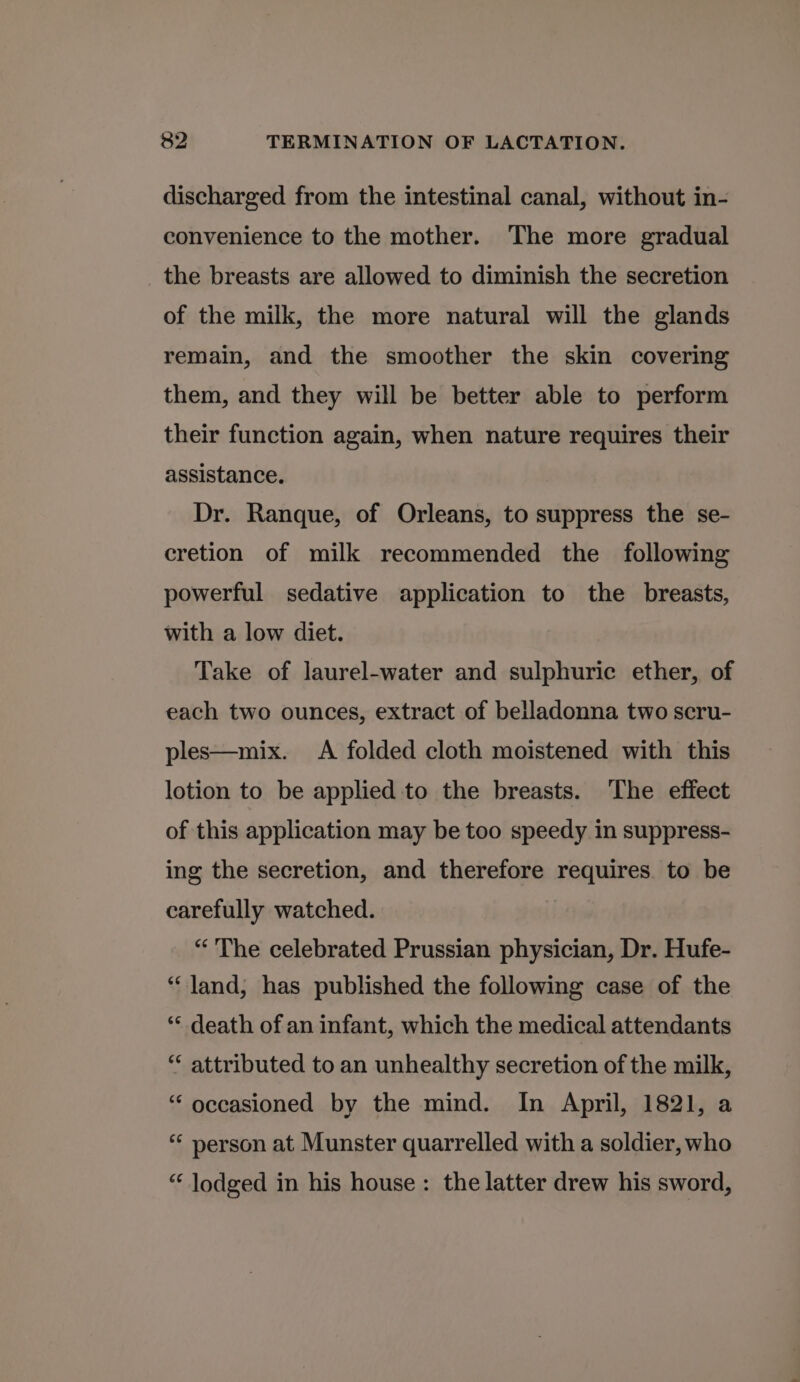 discharged from the intestinal canal, without in- convenience to the mother. The more gradual the breasts are allowed to diminish the secretion of the milk, the more natural will the glands remain, and the smoother the skin covering them, and they will be better able to perform their function again, when nature requires their assistance. Dr. Ranque, of Orleans, to suppress the se- cretion of milk recommended the following powerful sedative application to the breasts, with a low diet. Take of laurel-water and sulphuric ether, of each two ounces, extract of belladonna two scru- ples—mix. A folded cloth moistened with this lotion to be applied to the breasts. The effect of this application may be too speedy in suppress- ing the secretion, and therefore requires. to be carefully watched. “'The celebrated Prussian physician, Dr. Hufe- “land, has published the following case of the ** death of an infant, which the medical attendants “ attributed to an unhealthy secretion of the milk, “ occasioned by the mind. In April, 1821, a “ person at Munster quarrelled with a soldier, who “ lodged in his house : the latter drew his sword,