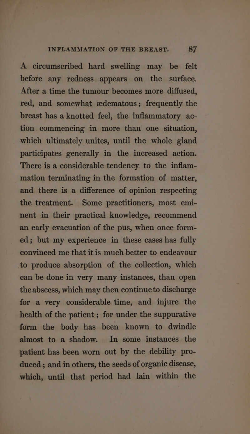 A circumscribed hard swelling may be felt before any redness appears on the surface. After a time the tumour becomes more diffused, red, and somewhat edematous; frequently the breast has a knotted feel, the inflammatory ac- tion commencing in more than one situation, which ultimately unites, until the whole gland participates generally in the increased action. There is a considerable tendency to the inflam- mation terminating in the formation of matter, and there is a difference of opinion respecting the treatment. Some practitioners, most emi- nent in their practical knowledge, recommend an early evacuation of the pus, when once form- ed; but my experience in these cases has fully convinced me that it is much better to endeavour to produce absorption of the collection, which can be done in very many instances, than open the abscess, which may then continueto discharge for a very considerable time, and injure the health of the patient; for under the suppurative form the body has been known to dwindle almost to a shadow. In some instances the patient has been worn out by the debility pro- duced ; and in others, the seeds of organic disease, which, until that period had lain within the