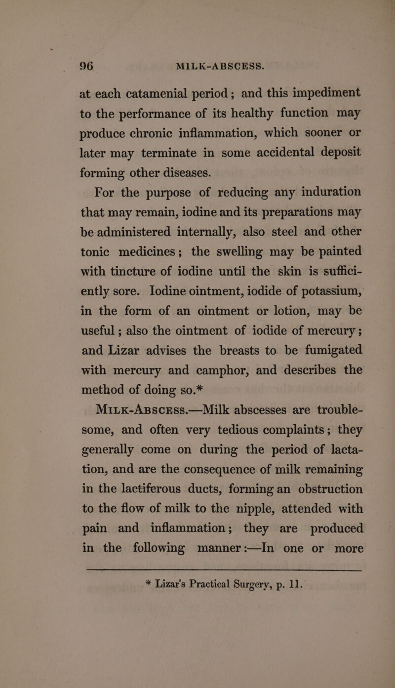 at each catamenial period ; and this impediment to the performance of its healthy function may produce chronic inflammation, which sooner or later may terminate in some accidental deposit forming other diseases. For the purpose of reducing any induration that may remain, iodine and its preparations may be administered internally, also steel and other tonic medicines; the swelling may be painted with tincture of iodine until the skin is suffici- ently sore. Iodine ointment, iodide of potassium, in the form of an ointment or lotion, may be useful ; also the ointment of iodide of mercury ; and Lizar advises the breasts to be fumigated with mercury and camphor, and describes the method of doing so.* MiLKx-AspscrEss.—Milk abscesses are trouble- some, and often very tedious complaints; they generally come on during the period of lacta- tion, and are the consequence of milk remaining in the lactiferous ducts, forming an obstruction to the flow of milk to the nipple, attended with pain and inflammation; they are produced in the following manner:—In one or more * Lizar’s Practical Surgery, p. 11.