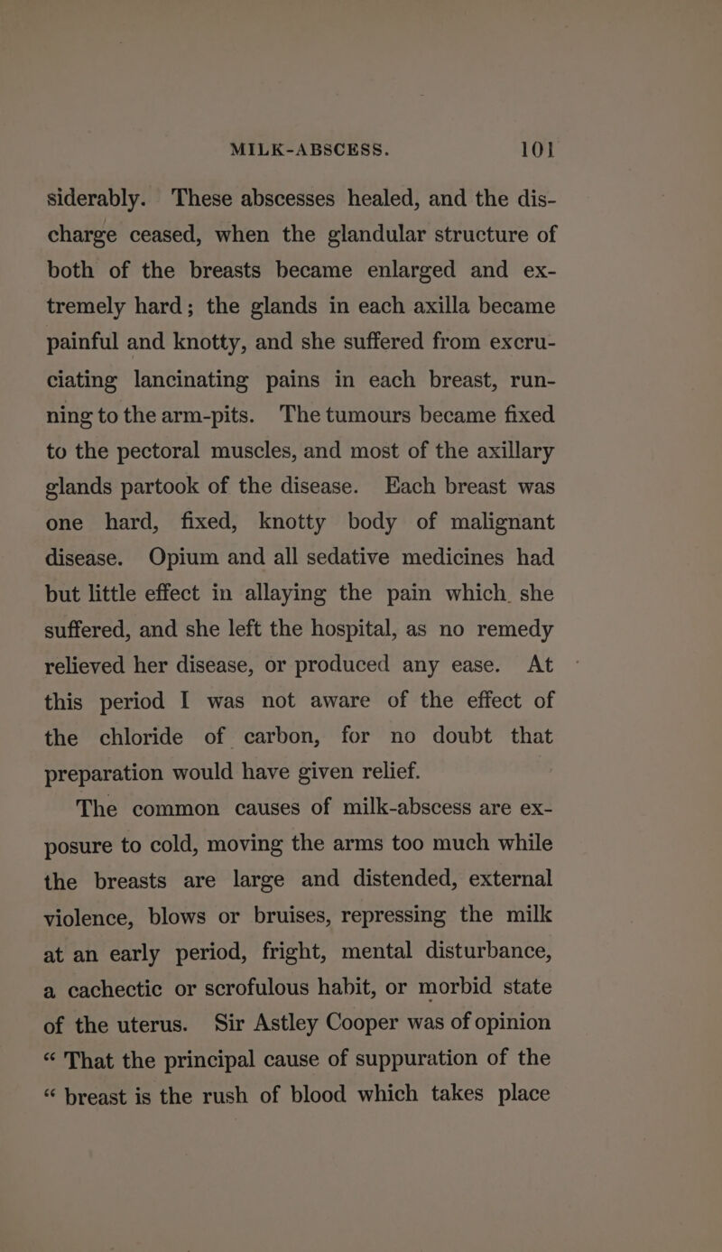 siderably. These abscesses healed, and the dis- charge ceased, when the glandular structure of both of the breasts became enlarged and ex- tremely hard; the glands in each axilla became painful and knotty, and she suffered from excru- ciating lancinating pains in each breast, run- ning to the arm-pits. The tumours became fixed to the pectoral muscles, and most of the axillary glands partook of the disease. Each breast was one hard, fixed, knotty body of malignant disease. Opium and all sedative medicines had but little effect in allaying the pain which she suffered, and she left the hospital, as no remedy relieved her disease, or produced any ease. At this period I was not aware of the effect of the chloride of carbon, for no doubt that preparation would have given relief. The common causes of milk-abscess are ex- posure to cold, moving the arms too much while the breasts are large and distended, external violence, blows or bruises, repressing the milk at an early period, fright, mental disturbance, a cachectic or scrofulous habit, or morbid state of the uterus. Sir Astley Cooper was of opinion “ That the principal cause of suppuration of the “ breast is the rush of blood which takes place