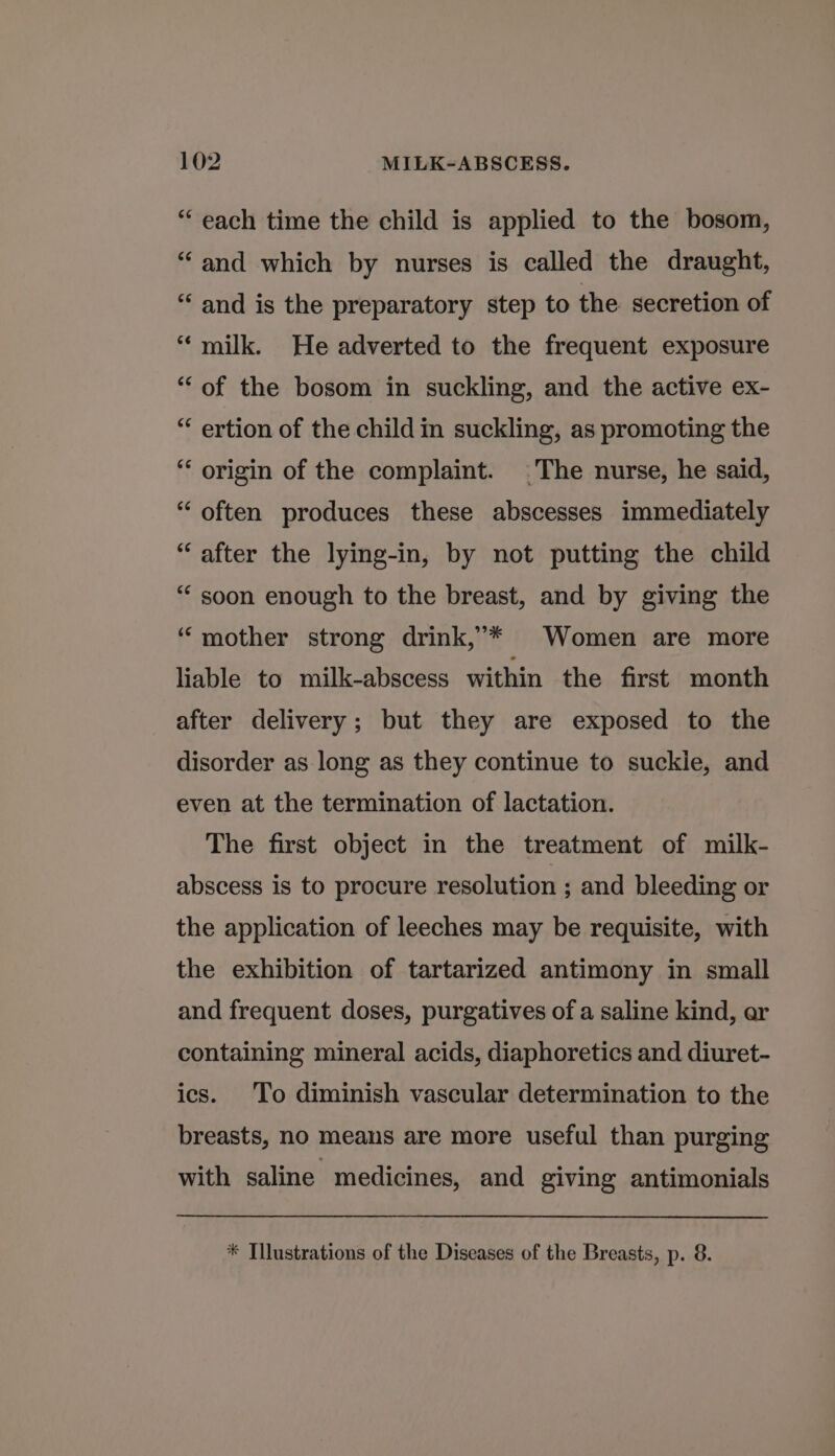 “each time the child is applied to the bosom, “and which by nurses is called the draught, “‘ and is the preparatory step to the secretion of ‘“‘ milk. He adverted to the frequent exposure “of the bosom in suckling, and the active ex- “ ertion of the child in suckling, as promoting the ‘‘ origin of the complaint. The nurse, he said, “ often produces these abscesses immediately “after the lying-in, by not putting the child “soon enough to the breast, and by giving the ‘mother strong drink,’* Women are more liable to milk-abscess within the first month after delivery; but they are exposed to the disorder as long as they continue to suckle, and even at the termination of lactation. The first object in the treatment of milk- abscess is to procure resolution ; and bleeding or the application of leeches may be requisite, with the exhibition of tartarized antimony in small and frequent doses, purgatives of a saline kind, ar containing mineral acids, diaphoretics and diuret- ics. To diminish vascular determination to the breasts, no means are more useful than purging with saline medicines, and giving antimonials