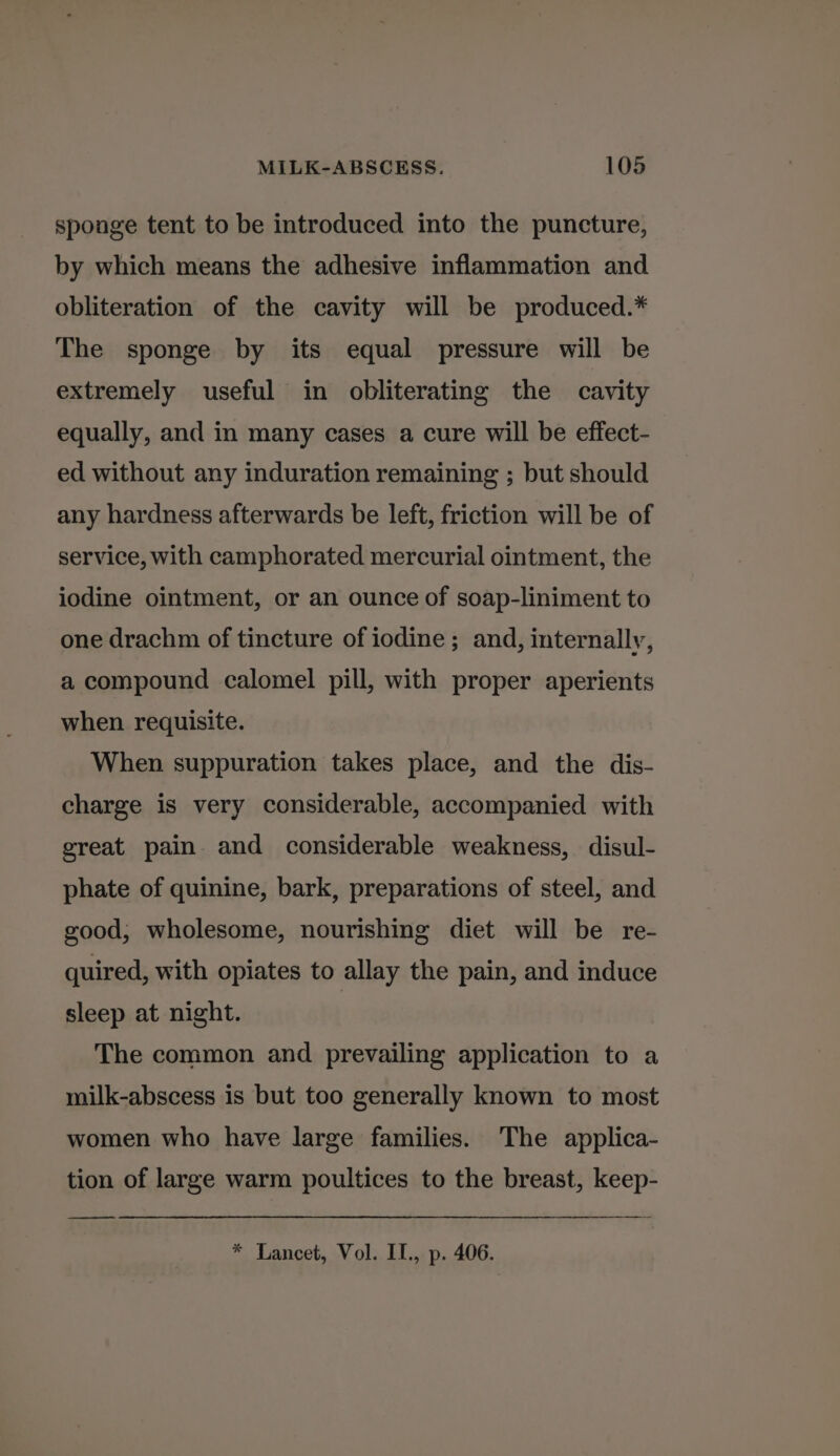 sponge tent to be introduced into the puncture, by which means the adhesive inflammation and obliteration of the cavity will be produced.* The sponge by its equal pressure will be extremely useful in obliterating the cavity equally, and in many cases a cure will be effect- ed without any induration remaining ; but should any hardness afterwards be left, friction will be of service, with camphorated mercurial ointment, the iodine ointment, or an ounce of soap-liniment to one drachm of tincture of iodine ; and, internally, a compound calomel pill, with proper aperients when requisite. When suppuration takes place, and the dis- charge is very considerable, accompanied with great pain and considerable weakness, disul- phate of quinine, bark, preparations of steel, and good, wholesome, nourishing diet will be re- quired, with opiates to allay the pain, and induce sleep at night. The common and prevailing application to a milk-abscess is but too generally known to most women who have large families. The applica- tion of large warm poultices to the breast, keep- —— * Lancet, Vol. II., p. 406.