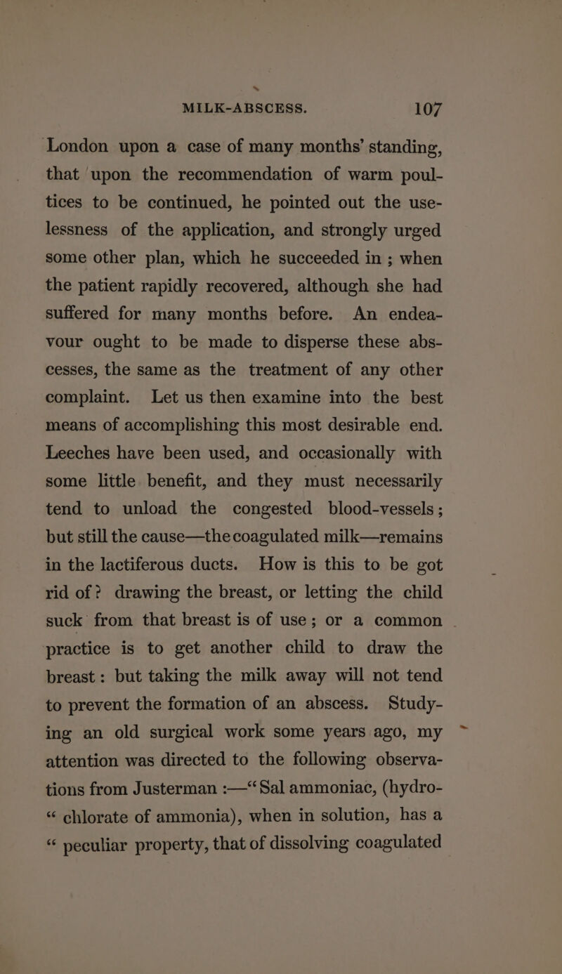 * MILK-ABSCESS. 107 London upon a case of many months’ standing, that upon the recommendation of warm poul- tices to be continued, he pointed out the use- lessness of the application, and strongly urged some other plan, which he succeeded in ; when the patient rapidly recovered, although she had suffered for many months before. An endea- vour ought to be made to disperse these abs- cesses, the same as the treatment of any other complaint. Let us then examine into the best means of accomplishing this most desirable end. Leeches have been used, and occasionally with some little benefit, and they must necessarily tend to unload the congested blood-vessels ; but still the cause—the coagulated milk—remains in the lactiferous ducts. How is this to be got rid of ? drawing the breast, or letting the child suck from that breast is of use; or a common | practice is to get another child to draw the breast: but taking the milk away will not tend to prevent the formation of an abscess. Study- ing an old surgical work some years ago, my attention was directed to the following observa- tions from Justerman :—“Sal ammoniac, (hydro- “ chlorate of ammonia), when in solution, has a “ peculiar property, that of dissolving coagulated