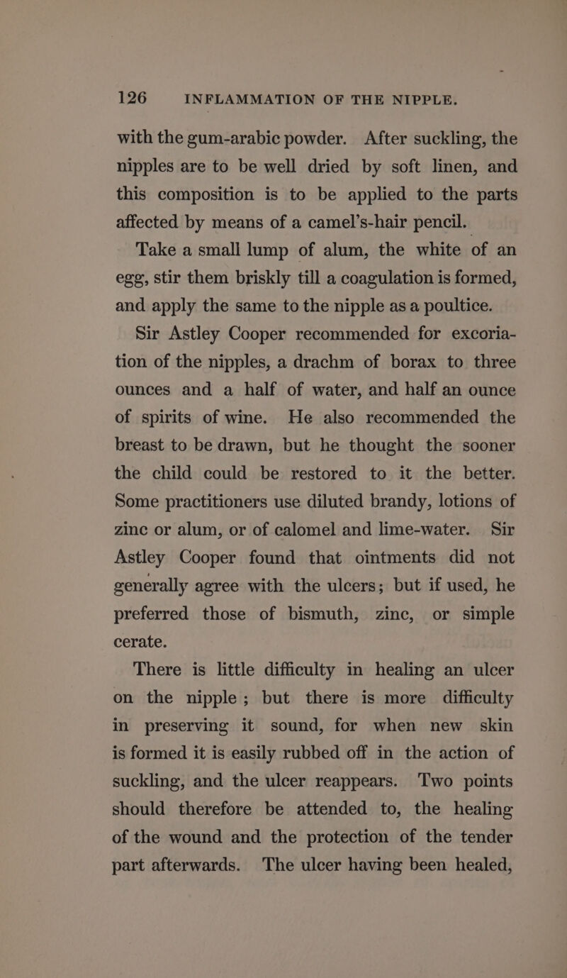 with the gum-arabic powder. After suckling, the nipples are to be well dried by soft linen, and this composition is to be applied to the parts affected by means of a camel’s-hair pencil. Take a small lump of alum, the white of an egg, stir them briskly till a coagulation is formed, and apply the same to the nipple as a poultice. Sir Astley Cooper recommended for excoria- tion of the nipples, a drachm of borax to three ounces and a half of water, and half an ounce of spirits of wine. He also recommended the breast to be drawn, but he thought the sooner the child could be restored to it the better. Some practitioners use diluted brandy, lotions of zinc or alum, or of calomel and lime-water. Sir Astley Cooper found that ointments did not generally agree with the ulcers; but if used, he preferred those of bismuth, zinc, or simple cerate. There is little difficulty in healing an ulcer on the nipple; but there is more difficulty in preserving it sound, for when new skin is formed it is easily rubbed off in the action of suckling, and the ulcer reappears. Two points should therefore be attended to, the healing of the wound and the protection of the tender part afterwards. The ulcer having been healed,
