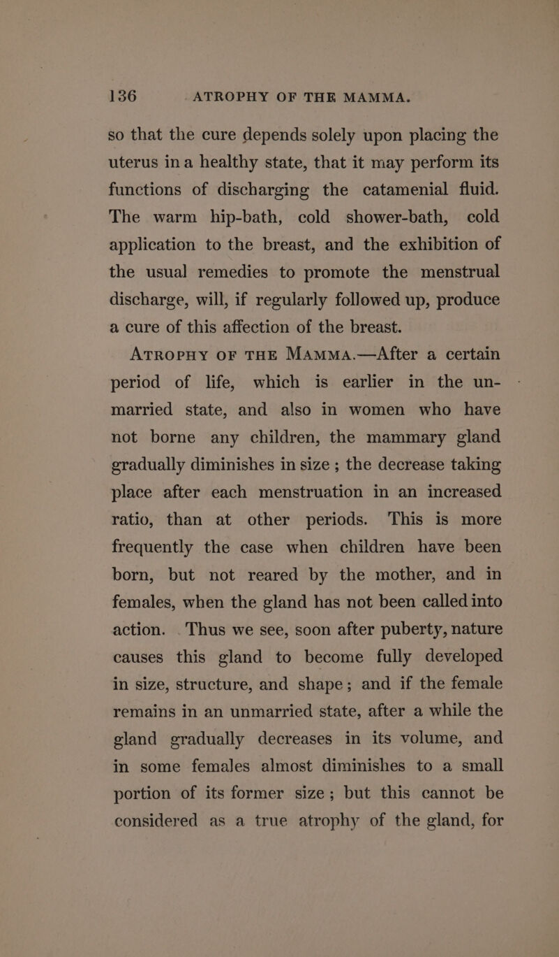 so that the cure depends solely upon placing the uterus ina healthy state, that it may perform its functions of discharging the catamenial fluid. The warm hip-bath, cold shower-bath, cold application to the breast, and the exhibition of the usual remedies to promote the menstrual discharge, will, if regularly followed up, produce a cure of this affection of the breast. ATROPHY OF THE Mamma.—After a certain period of life, which is earlier in the un- married state, and also in women who have not borne any children, the mammary gland gradually diminishes in size ; the decrease taking place after each menstruation in an increased ratio, than at other periods. This is more frequently the case when children have been born, but not reared by the mother, and in females, when the gland has not been called into action. . Thus we see, soon after puberty, nature causes this gland to become fully developed in size, structure, and shape; and if the female remains in an unmarried state, after a while the gland gradually decreases in its volume, and in some females almost diminishes to a small portion of its former size; but this cannot be considered as a true atrophy of the gland, for