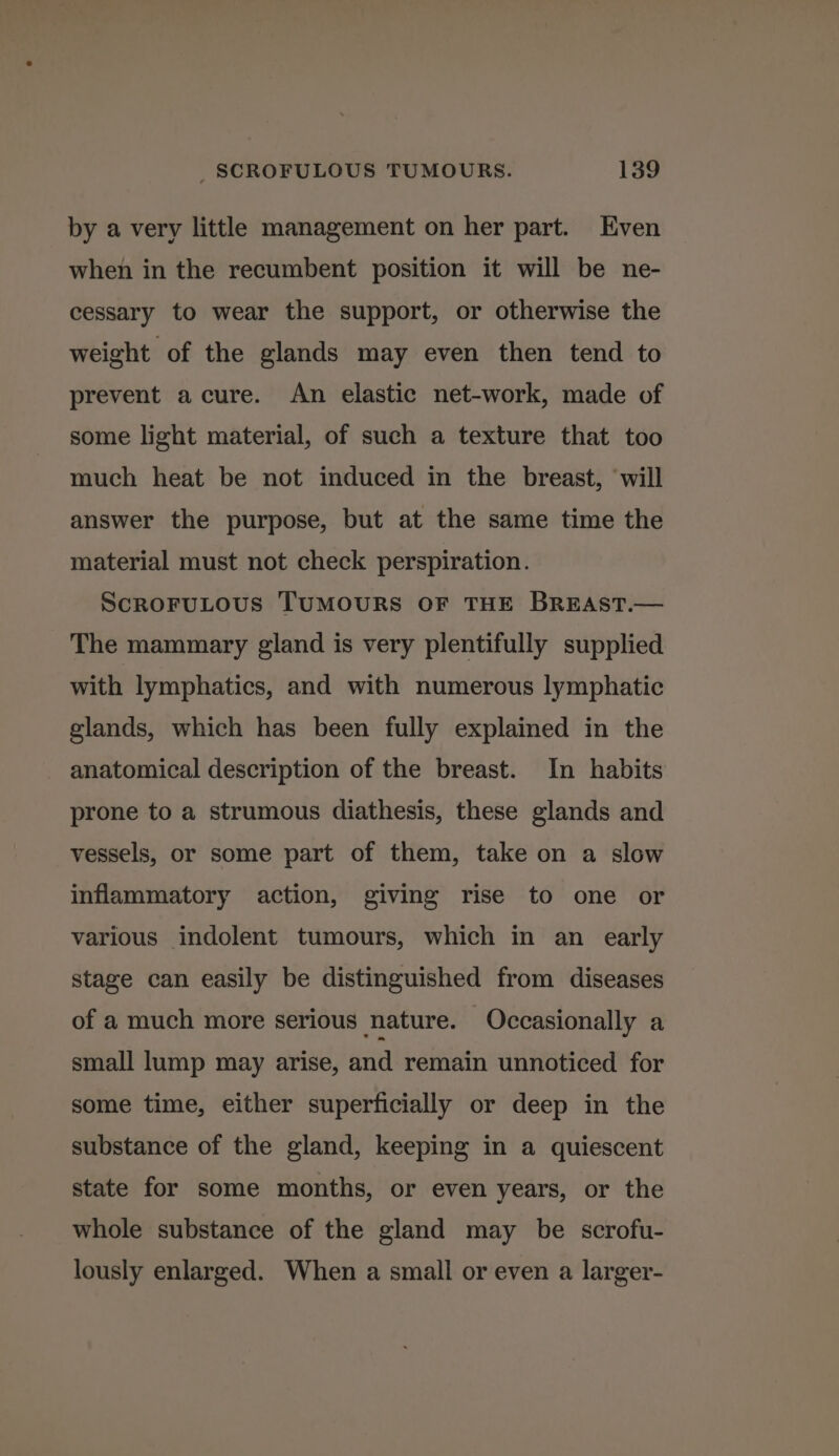 by a very little management on her part. Even when in the recumbent position it will be ne- cessary to wear the support, or otherwise the weight of the glands may even then tend to prevent acure. An elastic net-work, made of some light material, of such a texture that too much heat be not induced in the breast, ‘will answer the purpose, but at the same time the material must not check perspiration. ScrRoFULOUS TUMOURS OF THE BREAST.— The mammary gland is very plentifully supplied with lymphatics, and with numerous lymphatic glands, which has been fully explained in the anatomical description of the breast. In habits prone to a strumous diathesis, these glands and vessels, or some part of them, take on a slow inflammatory action, giving rise to one or various indolent tumours, which in an early stage can easily be distinguished from diseases of a much more serious nature. Occasionally a small lump may arise, and remain unnoticed for some time, either superficially or deep in the substance of the gland, keeping in a quiescent state for some months, or even years, or the whole substance of the gland may be scrofu- lously enlarged. When a small or even a larger-