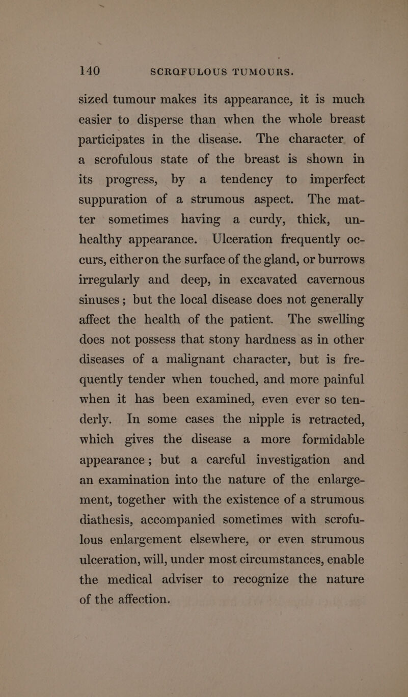 sized tumour makes its appearance, it is much easier to disperse than when the whole breast participates in the disease. The character. of a scrofulous state of the breast is shown in its progress, by a tendency to imperfect suppuration of a strumous aspect. The mat- ter sometimes having a curdy, thick, un- healthy appearance. Ulceration frequently oc- curs, eitheron the surface of the gland, or burrows irregularly and deep, in excavated cavernous sinuses ; but the local disease does not generally affect the health of the patient. The swelling does not possess that stony hardness as in other diseases of a malignant character, but is fre- quently tender when touched, and more painful when it has been examined, even ever so ten- derly. Im some cases the nipple is retracted, which gives the disease a more formidable appearance; but a careful investigation and an examination into the nature of the enlarge- ment, together with the existence of a strumous diathesis, accompanied sometimes with scrofu- lous enlargement elsewhere, or even strumous ulceration, will, under most circumstances, enable the medical adviser to recognize the nature of the affection.