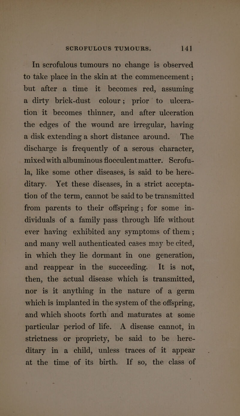 In scrofulous tumours no change is observed to take place in the skin at the commencement ; but after a time it becomes red, assuming a dirty brick-dust colour; prior to ulcera- tion it becomes thinner, and after ulceration the edges of the wound are irregular, having a disk extending a short distance around. The discharge is frequently of a serous character, mixed with albuminous flocculent matter. Scrofu- la, like some other diseases, is said to be here- ditary. Yet these diseases, in a strict accepta- tion of the term, cannot be said to be transmitted from parents to their offspring; for some in- dividuals of a family pass through life without ever having exhibited any symptoms of them ; and many well authenticated cases may be cited, in which they lie dormant in one generation, and reappear in the succeeding. It is not, then, the actual disease which is transmitted, nor is it anything in the nature of a germ which is implanted in the system of the offspring, and which shoots forth and maturates at some particular period of life. A disease cannot, in strictness or propriety, be said to be _ here- ditary in a child, unless traces of it appear at the time of its birth. If so, the class of