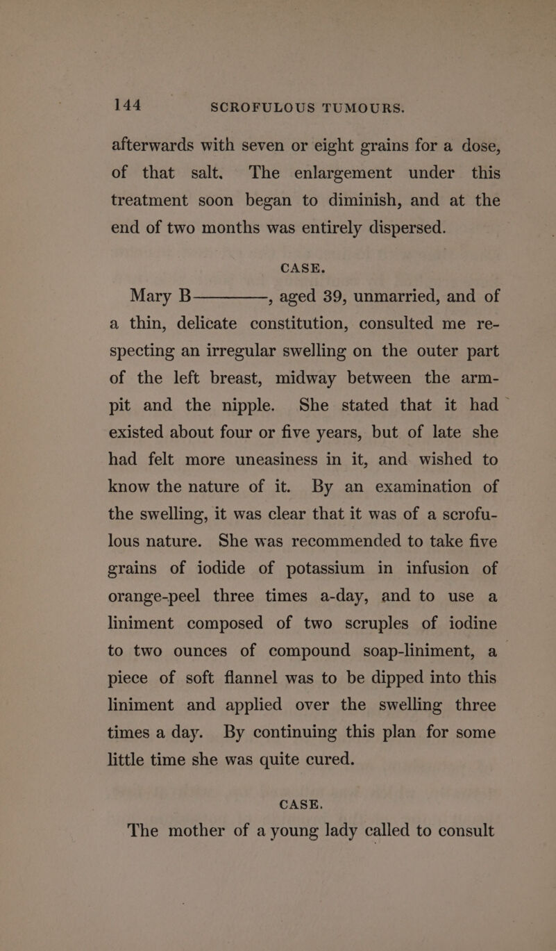 afterwards with seven or eight grains for a dose, of that salt. The enlargement under this treatment soon began to diminish, and at the end of two months was entirely dispersed. CASE. Mary B————_,, aged 39, unmarried, and of a thin, delicate constitution, consulted me re- specting an irregular swelling on the outer part of the left breast, midway between the arm- pit and the nipple. She stated that it had — existed about four or five years, but of late she had felt more uneasiness in it, and wished to know the nature of it. By an examination of the swelling, it was clear that it was of a scrofu- lous nature. She was recommended to take five grains of iodide of potassium in infusion of orange-peel three times a-day, and to use a liniment composed of two scruples of iodine to two ounces of compound soap-liniment, a piece of soft flannel was to be dipped into this liniment and applied over the swelling three times a day. By continuing this plan for some little time she was quite cured. CASE. The mother of a young lady called to consult