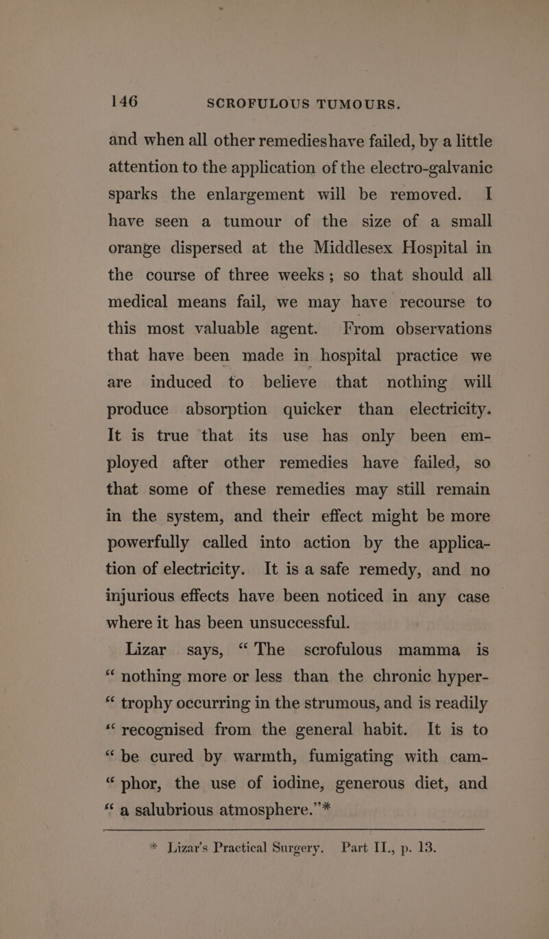 and when all other remedieshave failed, by a little attention to the application of the electro-galvanic sparks the enlargement will be removed. I have seen a tumour of the size of a small orange dispersed at the Middlesex Hospital in the course of three weeks; so that should all medical means fail, we may have recourse to this most valuable agent. From observations that have been made in hospital practice we are induced to believe that nothing will produce absorption quicker than electricity. It is true that its use has only been em- ployed after other remedies have failed, so that some of these remedies may still remain in the system, and their effect might be more powerfully called into action by the applica- tion of electricity. It is a safe remedy, and no injurious effects have been noticed in any case where it has been unsuccessful. Lizar says, “ The scrofulous mamma _ is “ nothing more or less than the chronic hyper- * trophy occurring in the strumous, and is readily ““recognised from the general habit. It is to “be cured by warmth, fumigating with cam- “phor, the use of iodine, generous diet, and *‘ a salubrious atmosphere.”’* * Lizar’s Practical Surgery. Part IL, p. 13.