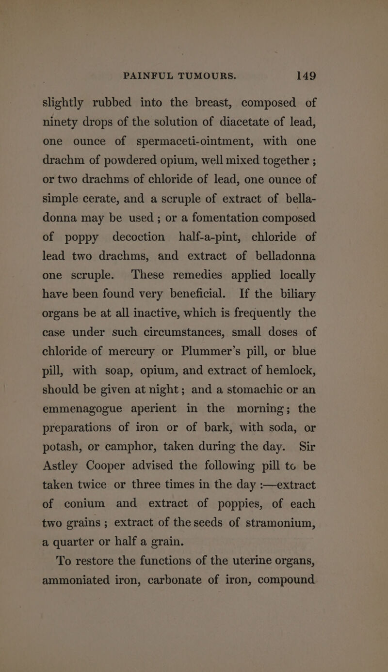slightly rubbed into the breast, composed of ninety drops of the solution of diacetate of lead, one ounce of spermaceti-ointment, with one drachm of powdered opium, well mixed together ; or two drachms of chloride of lead, one ounce of simple cerate, and a scruple of extract of bella- donna may be used ; or a fomentation composed of poppy decoction half-a-pint, chloride of lead two drachms, and extract of belladonna one scruple. These remedies applied locally have been found very beneficial. If the biliary organs be at all inactive, which is frequently the case under such circumstances, small doses of chloride of mercury or Plummer’s pill, or blue pill, with soap, opium, and extract of hemlock, should be given at night; and a stomachic or an emmenagogue aperient in the morning; the preparations of iron or of bark, with soda, or potash, or camphor, taken during the day. Sir Astley Cooper advised the following pill to be taken twice or three times in the day :—extract of conium and extract of poppies, of each two grains ; extract of theseeds of stramonium, a quarter or half a grain. To restore the functions of the uterine organs, ammoniated iron, carbonate of iron, compound