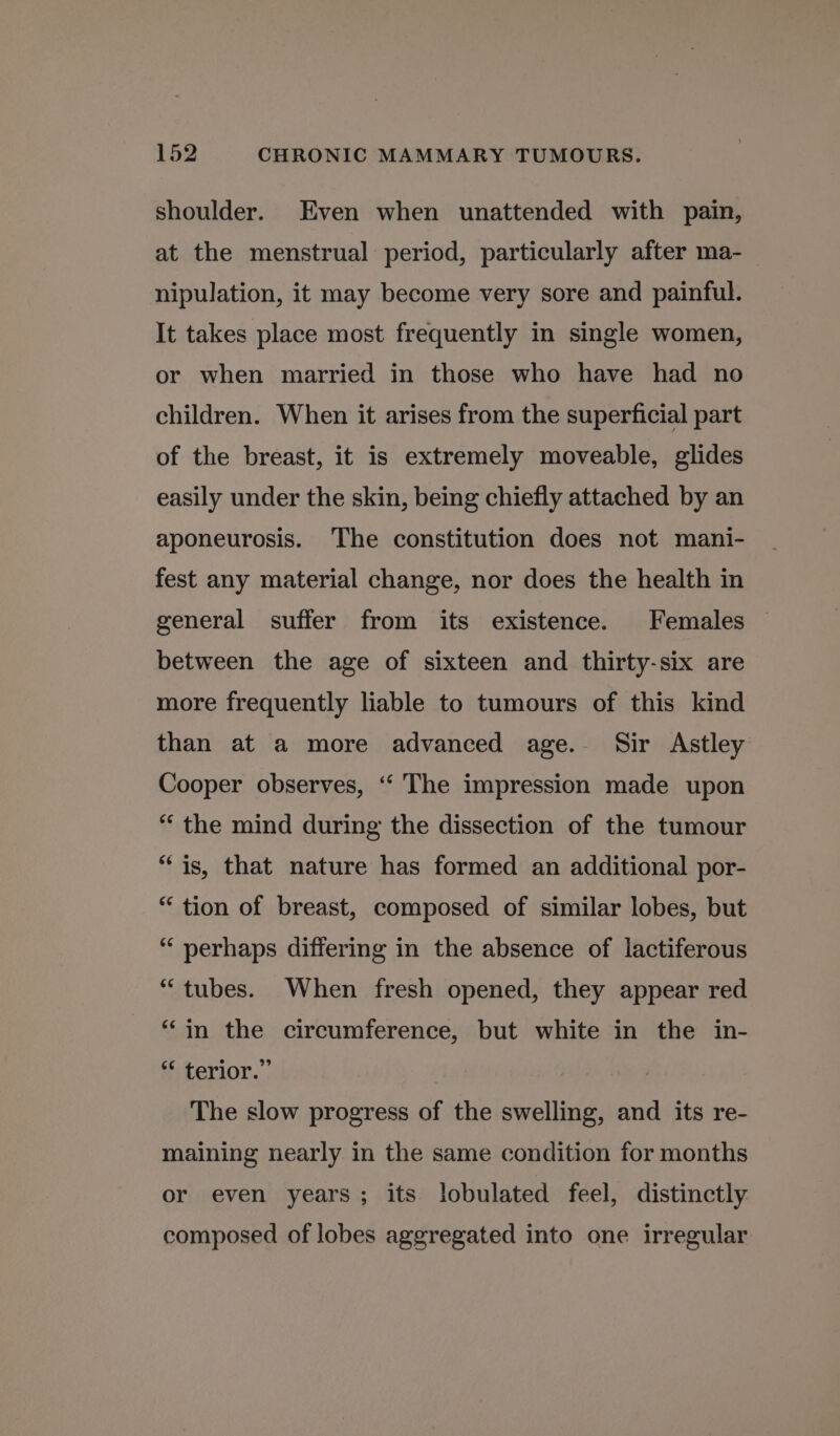 shoulder. Even when unattended with pain, at the menstrual period, particularly after ma- nipulation, it may become very sore and painful. It takes place most frequently in single women, or when married in those who have had no children. When it arises from the superficial part of the breast, it is extremely moveable, glides easily under the skin, being chiefly attached by an aponeurosis. The constitution does not mani- fest any material change, nor does the health in general suffer from its existence. Females between the age of sixteen and thirty-six are more frequently liable to tumours of this kind than at a more advanced age. Sir Astley Cooper observes, ‘“‘ The impression made upon “ the mind during the dissection of the tumour “is, that nature has formed an additional por- “ tion of breast, composed of similar lobes, but “‘ perhaps differing in the absence of lactiferous “tubes. When fresh opened, they appear red “in the circumference, but white in the in- “ terior.” The slow progress of the swelling, and its re- maining nearly in the same condition for months or even years; its lobulated feel, distinctly composed of lobes aggregated into one irregular
