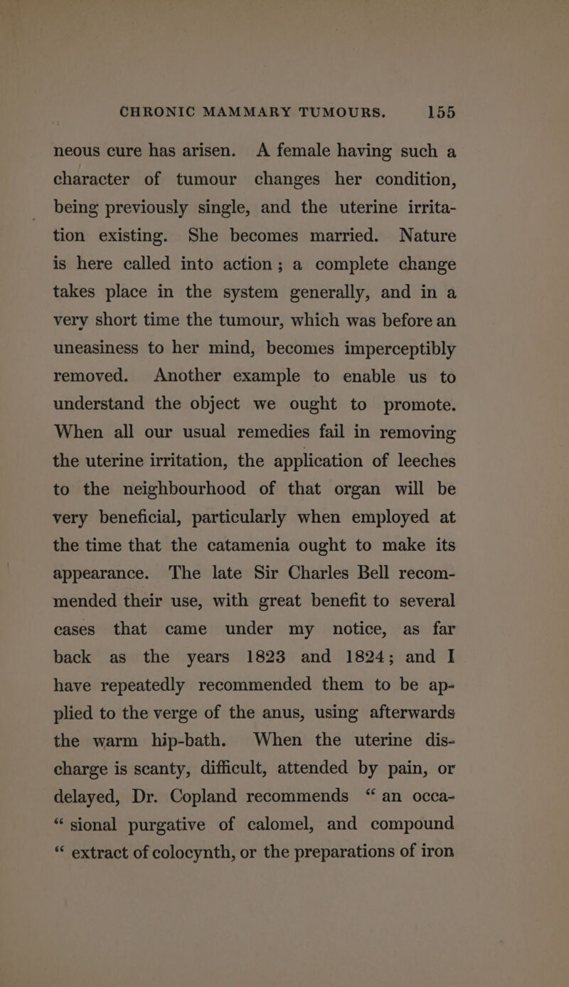neous cure has arisen. A female having such a character of tumour changes her condition, being previously single, and the uterine irrita- tion existing. She becomes married. Nature is here called into action; a complete change takes place in the system generally, and in a very short time the tumour, which was before an uneasiness to her mind, becomes imperceptibly removed. Another example to enable us to understand the object we ought to promote. When all our usual remedies fail in removing the uterine irritation, the application of leeches to the neighbourhood of that organ will be very beneficial, particularly when employed at the time that the catamenia ought to make its appearance. The late Sir Charles Bell recom- mended their use, with great benefit to several cases that came under my notice, as far back as the years 1823 and 1824; and I have repeatedly recommended them to be ap- plied to the verge of the anus, using afterwards the warm hip-bath. When the uterine dis- charge is scanty, difficult, attended by pain, or delayed, Dr. Copland recommends “ an occa- “ sional purgative of calomel, and compound “ extract of colocynth, or the preparations of iron