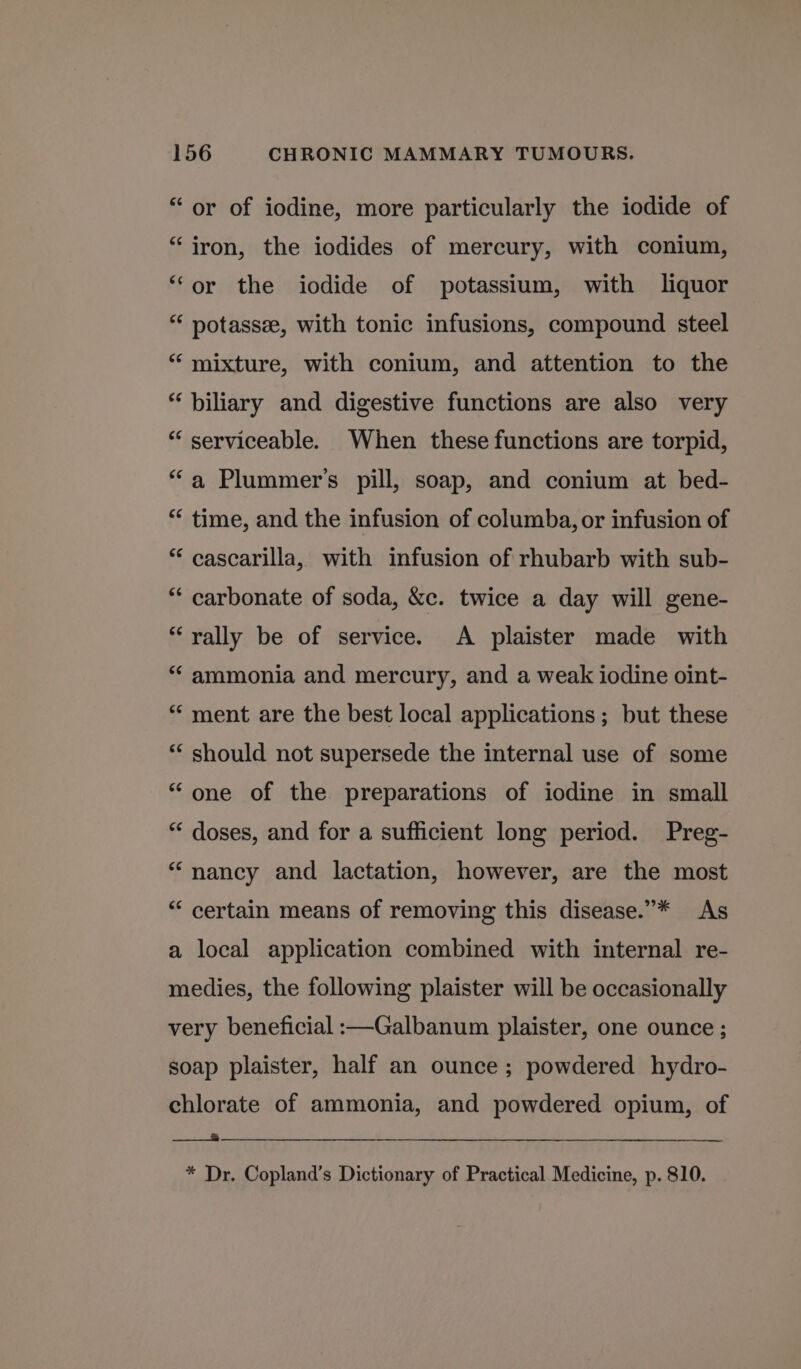 “or of iodine, more particularly the iodide of “iron, the iodides of mercury, with conium, “or the iodide of potassium, with liquor “ potassee, with tonic infusions, compound steel “ mixture, with conium, and attention to the “biliary and digestive functions are also very “‘ serviceable. When these functions are torpid, “a Plummer's pill, soap, and conium at bed- ** time, and the infusion of columba, or infusion of * cascarilla, with infusion of rhubarb with sub- “‘ carbonate of soda, &c. twice a day will gene- “rally be of service. A plaister made with “‘ ammonia and mercury, and a weak iodine oint- “‘ ment are the best local applications; but these *‘ should not supersede the internal use of some “one of the preparations of iodine in small “‘ doses, and for a sufficient long period. Preg- “nancy and lactation, however, are the most ** certain means of removing this disease.”* As a local application combined with internal re- medies, the following plaister will be occasionally very beneficial :—Galbanum plaister, one ounce ; soap plaister, half an ounce; powdered hydro- chlorate of ammonia, and powdered opium, of Sethe * Dr. Copland’s Dictionary of Practical Medicine, p. 810.