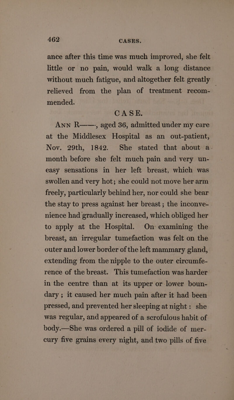 ance after this time was much improved, she felt — little or no pain, would walk a long distance without much fatigue, and altogether felt greatly relieved from the plan of treatment recom- : mended. CASE. ANN R——., aged 36, admitted under my care at the Middlesex Hospital as an out-patient, Nov. 29th, 1842. She stated that about a. month before she felt much pain and very un- easy sensations in her left breast, which was swollen and very hot; she could not move her arm freely, particularly behind her, nor could she bear the stay to press against her breast ; the inconve- nience had gradually increased, which obliged her to apply at the Hospital. On’ examining the breast, an irregular tumefaction was felt on the outer and lower border of the left mammary gland, extending from the nipple to the outer circumfe- rence of the breast. This tumefaction was harder in the centre than at its upper or lower boun- dary ; it caused her much pain after it had been pressed, and prevented her sleeping at night : she was regular, and appeared of a scrofulous habit of body.—She was ordered a pill of iodide of mer- cury five grains every night, and two pills of five