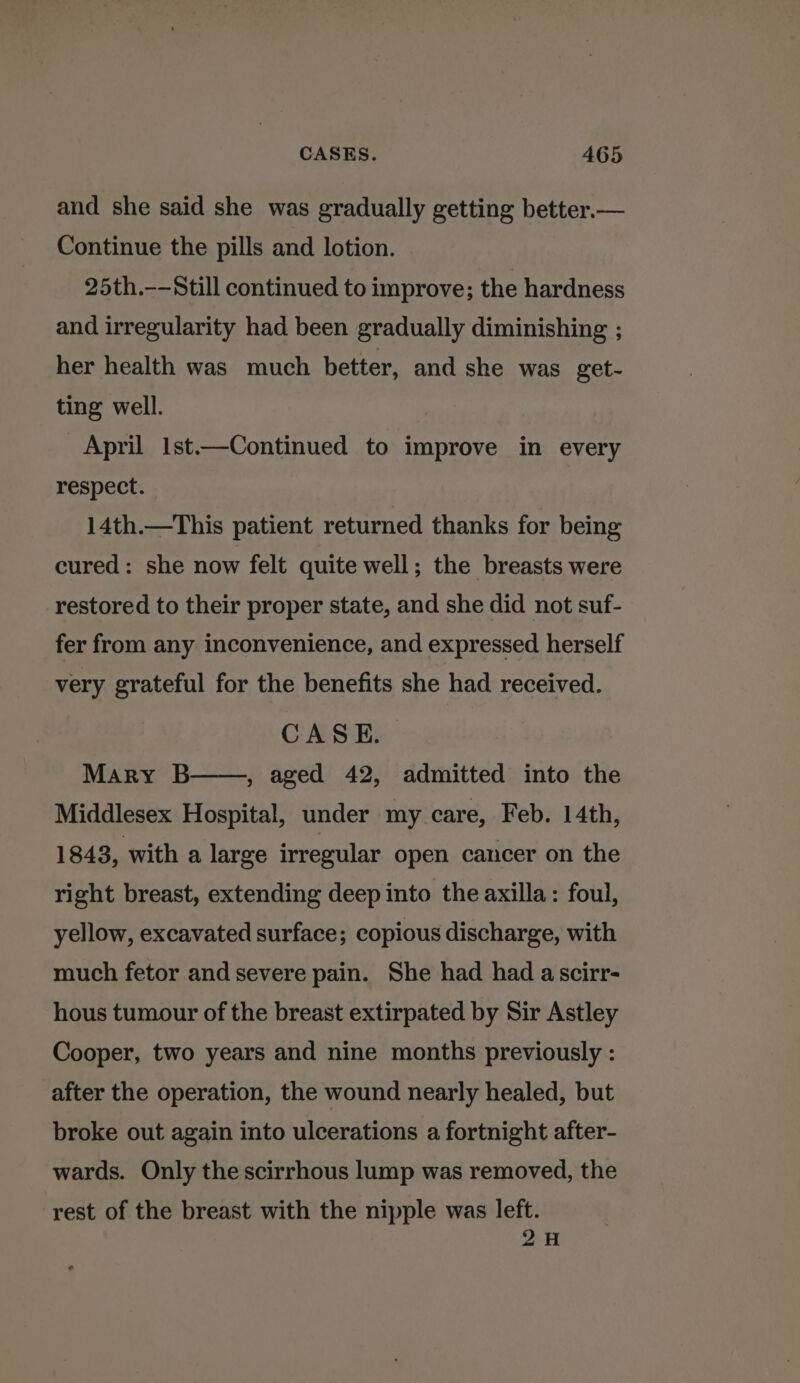 and she said she was gradually getting better.— Continue the pills and lotion. 25th.——Still continued to improve; the hardness and irregularity had been gradually diminishing ; her health was much better, and she was get- ting well. April Ist.—Continued to improve in every respect. 14th.—This patient returned thanks for being cured: she now felt quite well; the breasts were restored to their proper state, and she did not suf- fer from any inconvenience, and expressed herself very grateful for the benefits she had received. CASE. Mary B , aged 42, admitted into the Middlesex Hospital, under my care, Feb. 14th, 1843, with a large irregular open cancer on the right breast, extending deep into the axilla: foul, yellow, excavated surface; copious discharge, with much fetor and severe pain. She had had ascirr- hous tumour of the breast extirpated by Sir Astley Cooper, two years and nine months previously : after the operation, the wound nearly healed, but broke out again into ulcerations a fortnight after- wards. Only the scirrhous lump was removed, the rest of the breast with the nipple was left. 2H