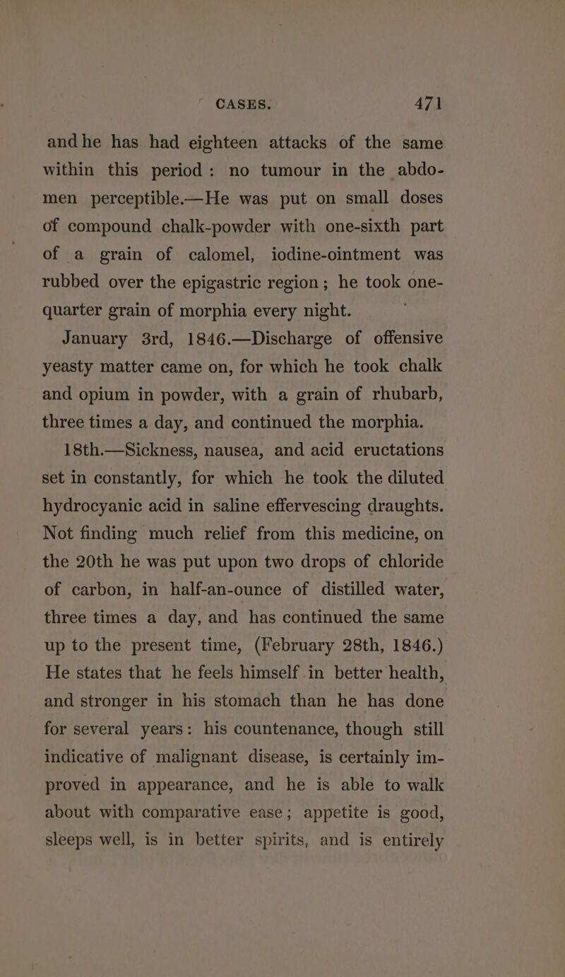 andhe has had eighteen attacks of the same within this period: no tumour in the abdo- men perceptible-—He was put on small doses of compound chalk-powder with one-sixth part of a grain of calomel, iodine-ointment was rubbed over the epigastric region ; he took one- quarter grain of morphia every night. January 3rd, 1846.—Discharge of offensive yeasty matter came on, for which he took chalk and opium in powder, with a grain of rhubarb, three times a day, and continued the morphia. 18th.—Sickness, nausea, and acid eructations set in constantly, for which he took the diluted hydrocyanic acid in saline effervescing draughts. Not finding much relief from this medicine, on the 20th he was put upon two drops of chloride of carbon, in half-an-ounce of distilled water, three times a day, and has continued the same up to the present time, (February 28th, 1846.) He states that he feels himself in better health, and stronger in his stomach than he has done for several years: his countenance, though still indicative of malignant disease, is certainly im- proved in appearance, and he is able to walk about with comparative ease; appetite is good, sleeps well, is in better spirits, and is entirely