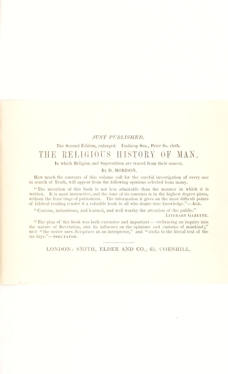 JUST PUBLISHED, The Second Edition, enlarged. Foolscap 8vo., Price 6s. cloth. THE RELIGIOUS HISTORY OF MAN, In which Religion and Superstition are traced from their source. by 1). MORISON. How much the contents of this volume call for the careful investigation of every one in search of Truth, will appear from the following opinions selected from many. “The intention of this book is not less admirable than the manner in which it Is written. It is most instructive, and the tone of its contents is in the highest degree pious, w ithout the least tinge of puritanism. The information it gives on the most difficult points of biblical reading render it a valuable book to all who desire true knowledge.”—Age. “Curious, industrious, and learned, and well worthy the attention of the public.” Literary Gazette. “The plan of this book was both extensive and important — embracing an inquiry into the nature of Revelation, and its influence on the opinions and customs of mankind;” but “the writer uses *Scripture as an interpreter,” and “sticks to the literal text of the six days.”—Spectator.