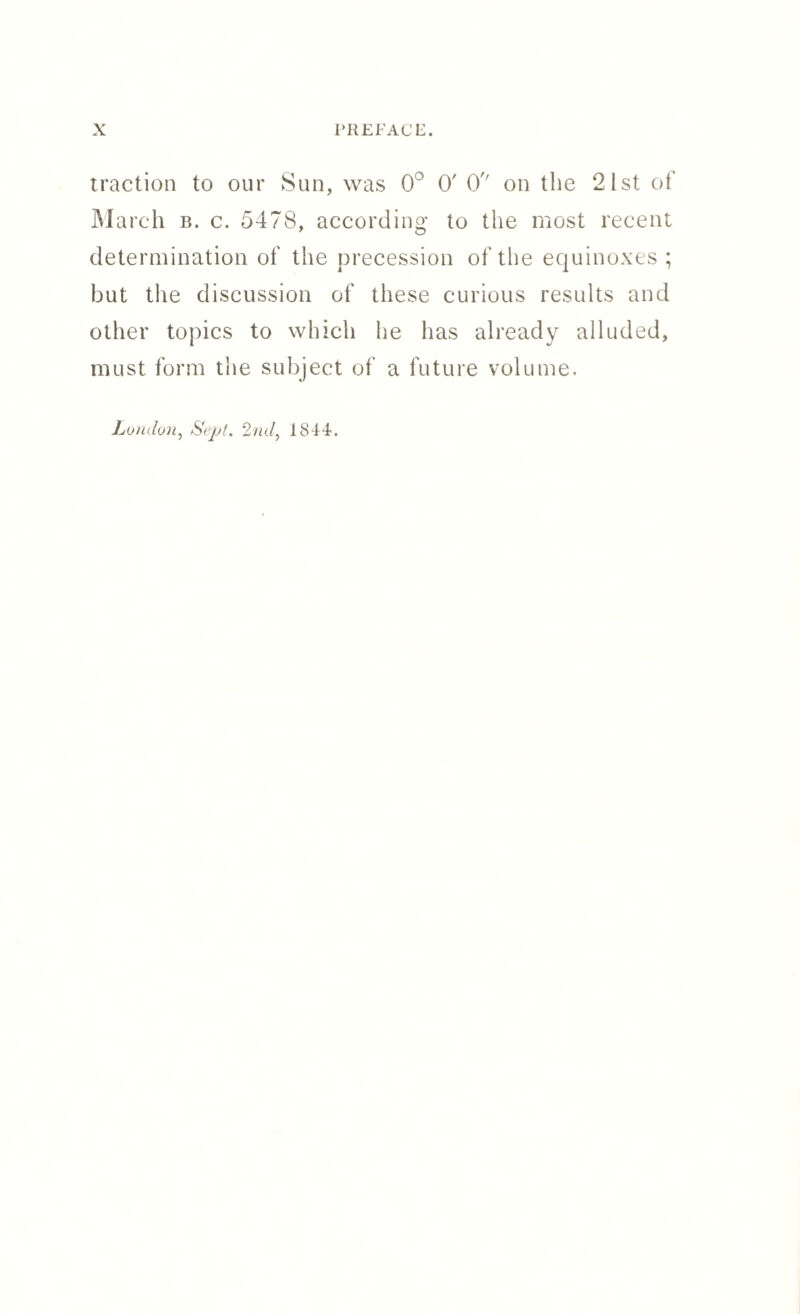 traction to our Sun, was 0° 0' O'' on the 2 1st of March b. c. 5478, according to the most recent determination of the precession of the equinoxes ; but the discussion of these curious results and other topics to which he has already alluded, must form the subject of a future volume. London, Sept. 2nd, 1844.