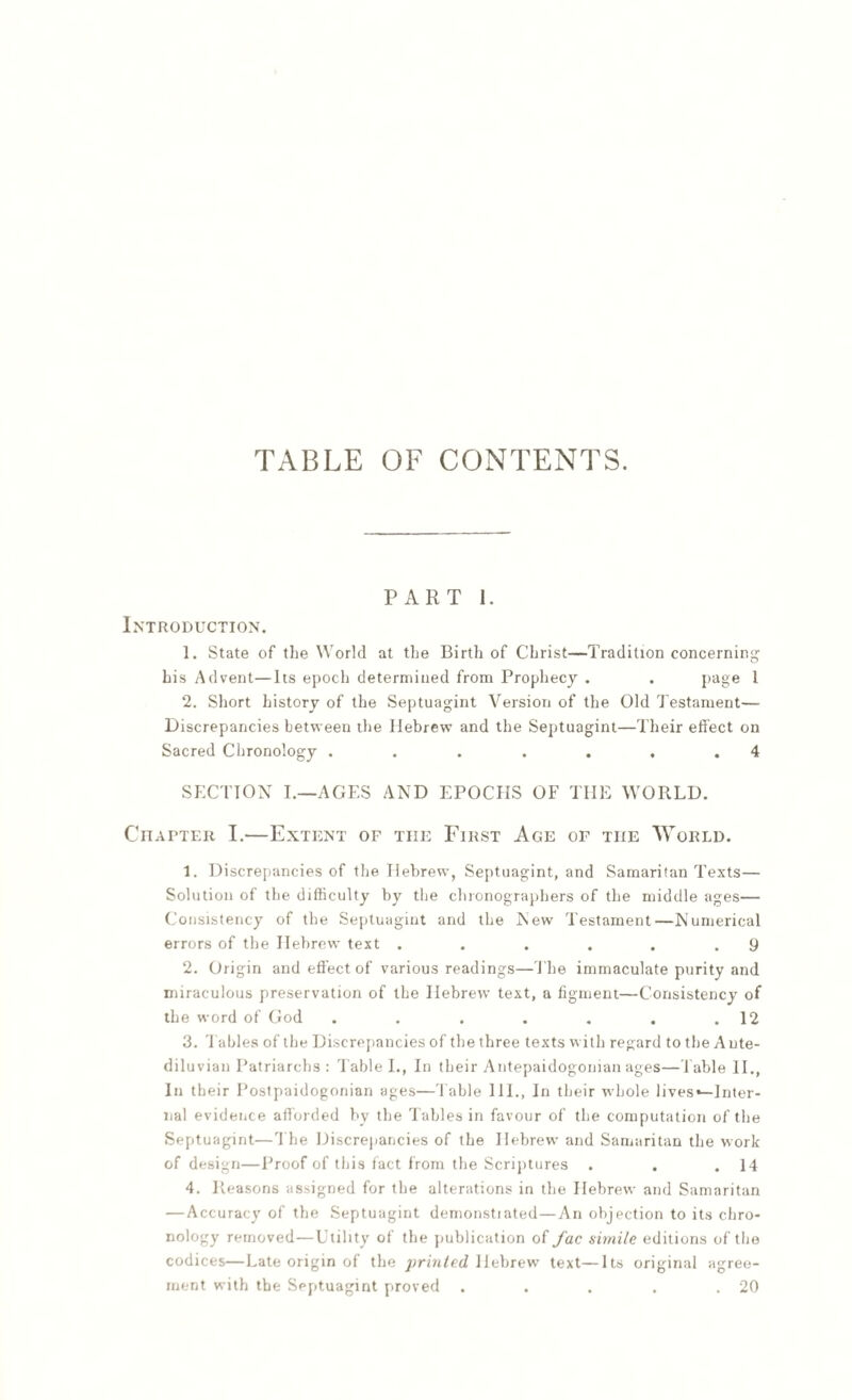 TABLE OF CONTENTS. PART 1. Introduction. 1. State of the World at the Birth of Christ—Tradition concerning his Advent—Its epoch determined from Prophecy . . page 1 2. Short history of the Septuagint Version of the Old Testament— Discrepancies between the Hebrew and the Septuagint—Their effect on Sacred Chronology . . . . . . .4 SECTION I.—AGES AND EPOCHS OF THE WORLD. Citapter I.—Extent of the First Age of the World. 1. Discrepancies of the Hebrew, Septuagint, and Samaritan Texts— Solution of the difficulty by the clnonographers of the middle ages— Consistency of the Septuagint and the New Testament—Numerical errors of the Hebrew text . . . . . .9 2. Origin and effect of various readings—The immaculate purity and miraculous preservation of the Hebrew text, a figment—Consistency of the word of God . . . . . . .12 3. '1 aides of the Discrepancies of the three texts with regard to the Ante¬ diluvian Patriarchs : Table I., In their Antepaidogonian ages—Table II., In their Postpaidogonian ages—Table 111., In their whole lives*—Inter¬ nal evidence afforded by the Tables in favour of the computation of the Septuagint—The Discrepancies of the Hebrew and Samaritan the work of design—Proof of this fact from the Scriptures . . .14 4. Reasons assigned for the alterations in the Hebrew and Samaritan —Accuracy of the Septuagint demonstiated—An objection to its chro¬ nology removed—Utility of the publication of fac simile editions of the codices—Late origin of the printed Hebrew text—Its original agree¬ ment with the Septuagint proved . . . . .20